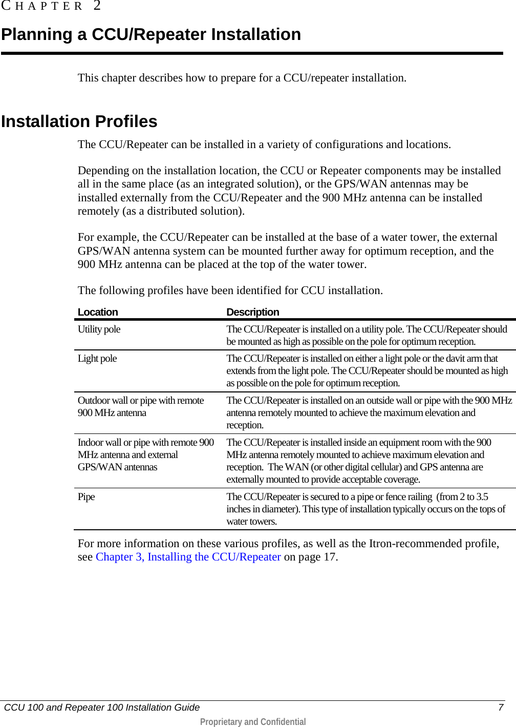   CCU 100 and Repeater 100 Installation Guide    7  Proprietary and Confidential  This chapter describes how to prepare for a CCU/repeater installation.   Installation Profiles The CCU/Repeater can be installed in a variety of configurations and locations.  Depending on the installation location, the CCU or Repeater components may be installed all in the same place (as an integrated solution), or the GPS/WAN antennas may be installed externally from the CCU/Repeater and the 900 MHz antenna can be installed remotely (as a distributed solution).  For example, the CCU/Repeater can be installed at the base of a water tower, the external GPS/WAN antenna system can be mounted further away for optimum reception, and the 900 MHz antenna can be placed at the top of the water tower.  The following profiles have been identified for CCU installation.  Location Description Utility pole The CCU/Repeater is installed on a utility pole. The CCU/Repeater should be mounted as high as possible on the pole for optimum reception.  Light pole The CCU/Repeater is installed on either a light pole or the davit arm that extends from the light pole. The CCU/Repeater should be mounted as high as possible on the pole for optimum reception.  Outdoor wall or pipe with remote 900 MHz antenna The CCU/Repeater is installed on an outside wall or pipe with the 900 MHz antenna remotely mounted to achieve the maximum elevation and reception. Indoor wall or pipe with remote 900 MHz antenna and external GPS/WAN antennas The CCU/Repeater is installed inside an equipment room with the 900 MHz antenna remotely mounted to achieve maximum elevation and reception.  The WAN (or other digital cellular) and GPS antenna are externally mounted to provide acceptable coverage. Pipe The CCU/Repeater is secured to a pipe or fence railing  (from 2 to 3.5 inches in diameter). This type of installation typically occurs on the tops of water towers. For more information on these various profiles, as well as the Itron-recommended profile, see Chapter 3, Installing the CCU/Repeater on page 17. CHAPTER  2  Planning a CCU/Repeater Installation 