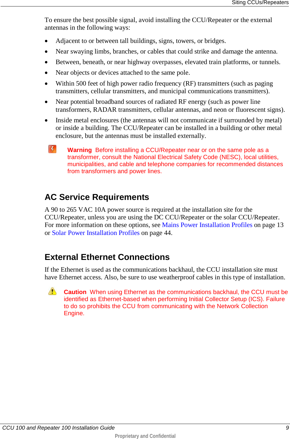  Siting CCUs/Repeaters   CCU 100 and Repeater 100 Installation Guide    9  Proprietary and Confidential  To ensure the best possible signal, avoid installing the CCU/Repeater or the external antennas in the following ways:  • Adjacent to or between tall buildings, signs, towers, or bridges. • Near swaying limbs, branches, or cables that could strike and damage the antenna.  • Between, beneath, or near highway overpasses, elevated train platforms, or tunnels. • Near objects or devices attached to the same pole. • Within 500 feet of high power radio frequency (RF) transmitters (such as paging transmitters, cellular transmitters, and municipal communications transmitters). • Near potential broadband sources of radiated RF energy (such as power line transformers, RADAR transmitters, cellular antennas, and neon or fluorescent signs). • Inside metal enclosures (the antennas will not communicate if surrounded by metal) or inside a building. The CCU/Repeater can be installed in a building or other metal enclosure, but the antennas must be installed externally.    Warning  Before installing a CCU/Repeater near or on the same pole as a transformer, consult the National Electrical Safety Code (NESC), local utilities, municipalities, and cable and telephone companies for recommended distances from transformers and power lines.   AC Service Requirements A 90 to 265 VAC 10A power source is required at the installation site for the CCU/Repeater, unless you are using the DC CCU/Repeater or the solar CCU/Repeater. For more information on these options, see Mains Power Installation Profiles on page 13 or Solar Power Installation Profiles on page 44.   External Ethernet Connections If the Ethernet is used as the communications backhaul, the CCU installation site must have Ethernet access. Also, be sure to use weatherproof cables in this type of installation.   Caution  When using Ethernet as the communications backhaul, the CCU must be identified as Ethernet-based when performing Initial Collector Setup (ICS). Failure to do so prohibits the CCU from communicating with the Network Collection Engine.    