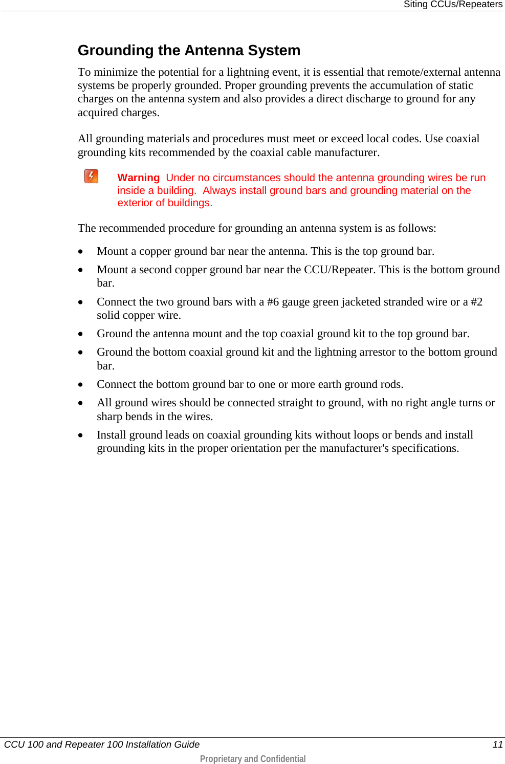   Siting CCUs/Repeaters   CCU 100 and Repeater 100 Installation Guide    11  Proprietary and Confidential   Grounding the Antenna System To minimize the potential for a lightning event, it is essential that remote/external antenna systems be properly grounded. Proper grounding prevents the accumulation of static charges on the antenna system and also provides a direct discharge to ground for any acquired charges. All grounding materials and procedures must meet or exceed local codes. Use coaxial grounding kits recommended by the coaxial cable manufacturer.  Warning  Under no circumstances should the antenna grounding wires be run inside a building.  Always install ground bars and grounding material on the exterior of buildings. The recommended procedure for grounding an antenna system is as follows:  • Mount a copper ground bar near the antenna. This is the top ground bar.  • Mount a second copper ground bar near the CCU/Repeater. This is the bottom ground bar.  • Connect the two ground bars with a #6 gauge green jacketed stranded wire or a #2 solid copper wire.  • Ground the antenna mount and the top coaxial ground kit to the top ground bar.  • Ground the bottom coaxial ground kit and the lightning arrestor to the bottom ground bar.  • Connect the bottom ground bar to one or more earth ground rods.  • All ground wires should be connected straight to ground, with no right angle turns or sharp bends in the wires.  • Install ground leads on coaxial grounding kits without loops or bends and install grounding kits in the proper orientation per the manufacturer&apos;s specifications.  
