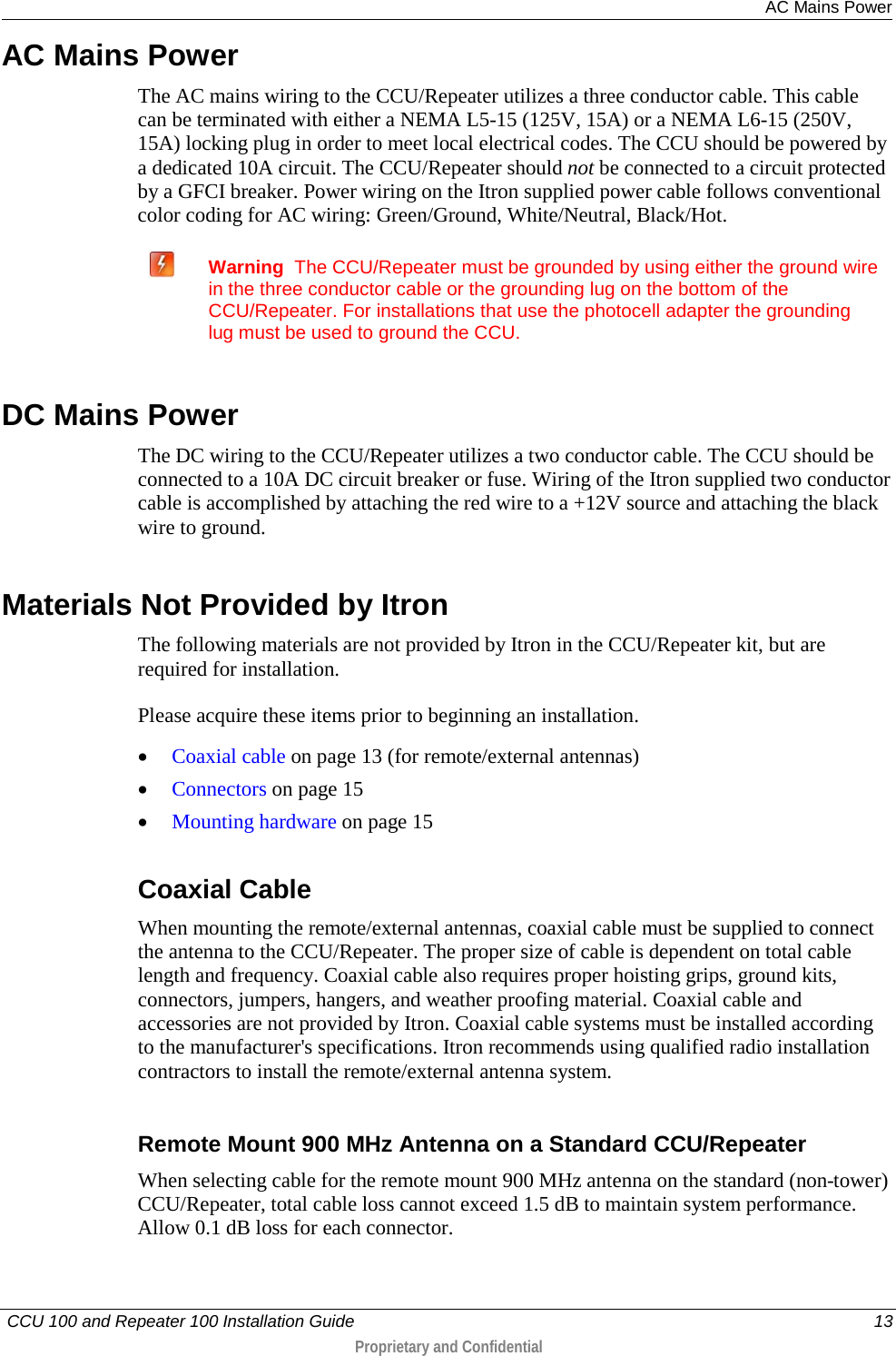  AC Mains Power   CCU 100 and Repeater 100 Installation Guide    13  Proprietary and Confidential  AC Mains Power The AC mains wiring to the CCU/Repeater utilizes a three conductor cable. This cable can be terminated with either a NEMA L5-15 (125V, 15A) or a NEMA L6-15 (250V, 15A) locking plug in order to meet local electrical codes. The CCU should be powered by a dedicated 10A circuit. The CCU/Repeater should not be connected to a circuit protected by a GFCI breaker. Power wiring on the Itron supplied power cable follows conventional color coding for AC wiring: Green/Ground, White/Neutral, Black/Hot.   Warning  The CCU/Repeater must be grounded by using either the ground wire in the three conductor cable or the grounding lug on the bottom of the CCU/Repeater. For installations that use the photocell adapter the grounding lug must be used to ground the CCU.   DC Mains Power The DC wiring to the CCU/Repeater utilizes a two conductor cable. The CCU should be connected to a 10A DC circuit breaker or fuse. Wiring of the Itron supplied two conductor cable is accomplished by attaching the red wire to a +12V source and attaching the black wire to ground.  Materials Not Provided by Itron The following materials are not provided by Itron in the CCU/Repeater kit, but are required for installation.  Please acquire these items prior to beginning an installation.  • Coaxial cable on page 13 (for remote/external antennas) • Connectors on page 15 • Mounting hardware on page 15  Coaxial Cable When mounting the remote/external antennas, coaxial cable must be supplied to connect the antenna to the CCU/Repeater. The proper size of cable is dependent on total cable length and frequency. Coaxial cable also requires proper hoisting grips, ground kits, connectors, jumpers, hangers, and weather proofing material. Coaxial cable and accessories are not provided by Itron. Coaxial cable systems must be installed according to the manufacturer&apos;s specifications. Itron recommends using qualified radio installation contractors to install the remote/external antenna system.   Remote Mount 900 MHz Antenna on a Standard CCU/Repeater When selecting cable for the remote mount 900 MHz antenna on the standard (non-tower) CCU/Repeater, total cable loss cannot exceed 1.5 dB to maintain system performance. Allow 0.1 dB loss for each connector.  