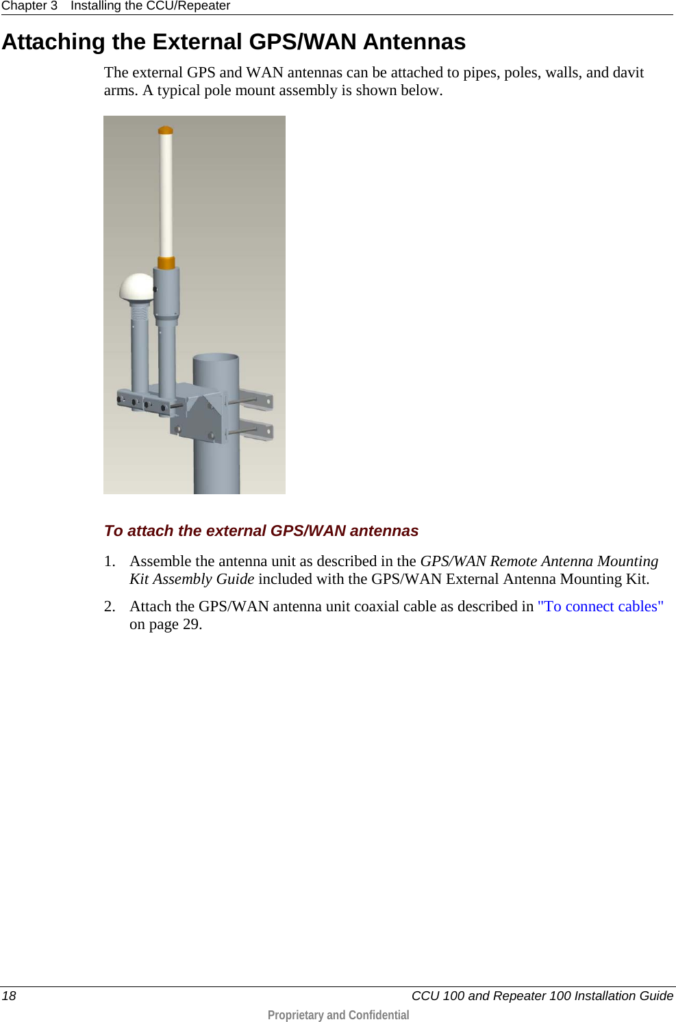 Chapter 3 Installing the CCU/Repeater  18   CCU 100 and Repeater 100 Installation Guide  Proprietary and Confidential  Attaching the External GPS/WAN Antennas The external GPS and WAN antennas can be attached to pipes, poles, walls, and davit arms. A typical pole mount assembly is shown below.      To attach the external GPS/WAN antennas 1. Assemble the antenna unit as described in the GPS/WAN Remote Antenna Mounting Kit Assembly Guide included with the GPS/WAN External Antenna Mounting Kit. 2. Attach the GPS/WAN antenna unit coaxial cable as described in &quot;To connect cables&quot; on page 29. 