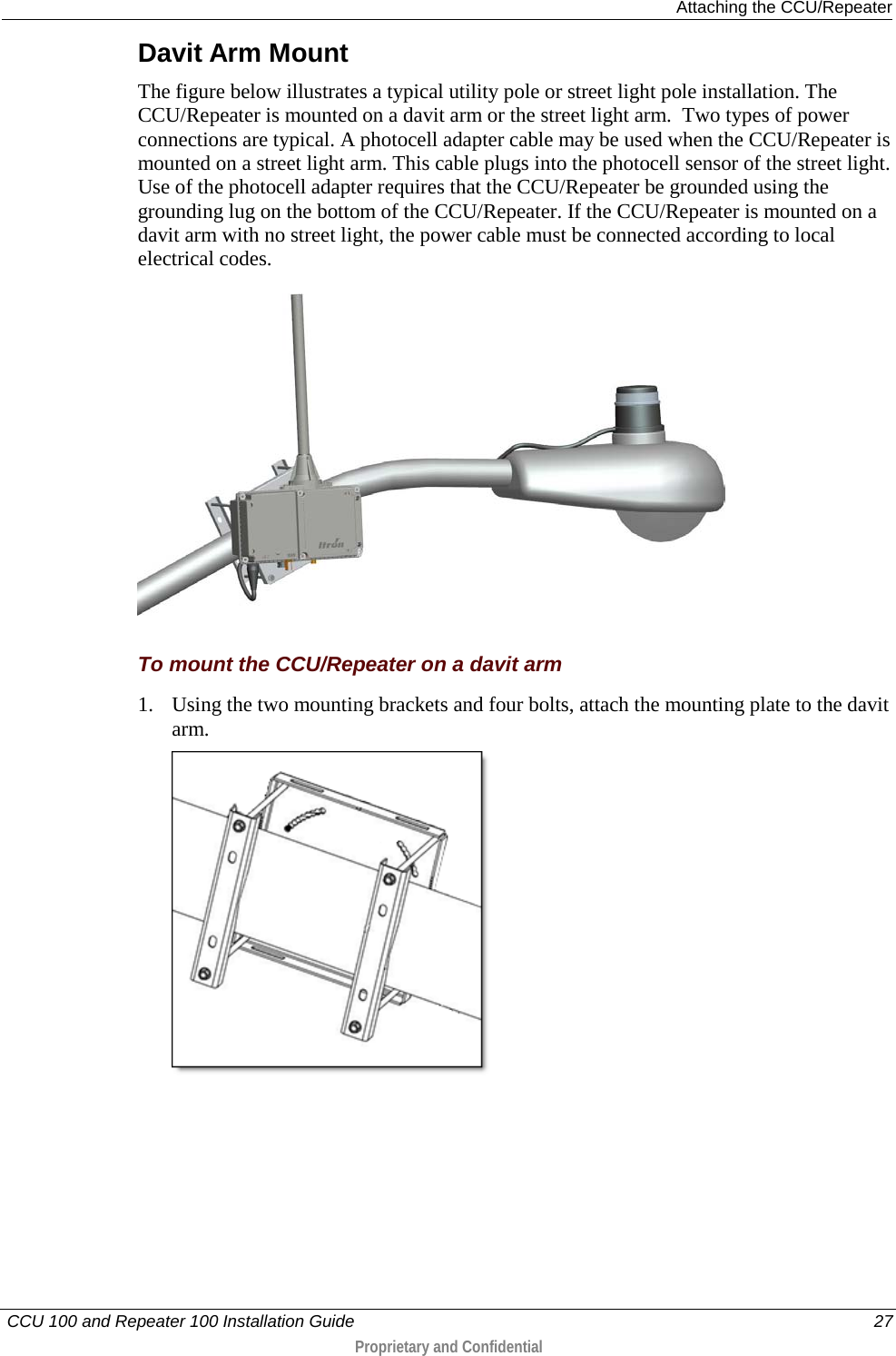  Attaching the CCU/Repeater   CCU 100 and Repeater 100 Installation Guide    27  Proprietary and Confidential  Davit Arm Mount The figure below illustrates a typical utility pole or street light pole installation. The CCU/Repeater is mounted on a davit arm or the street light arm.  Two types of power connections are typical. A photocell adapter cable may be used when the CCU/Repeater is mounted on a street light arm. This cable plugs into the photocell sensor of the street light. Use of the photocell adapter requires that the CCU/Repeater be grounded using the grounding lug on the bottom of the CCU/Repeater. If the CCU/Repeater is mounted on a davit arm with no street light, the power cable must be connected according to local electrical codes.     To mount the CCU/Repeater on a davit arm 1. Using the two mounting brackets and four bolts, attach the mounting plate to the davit arm.  