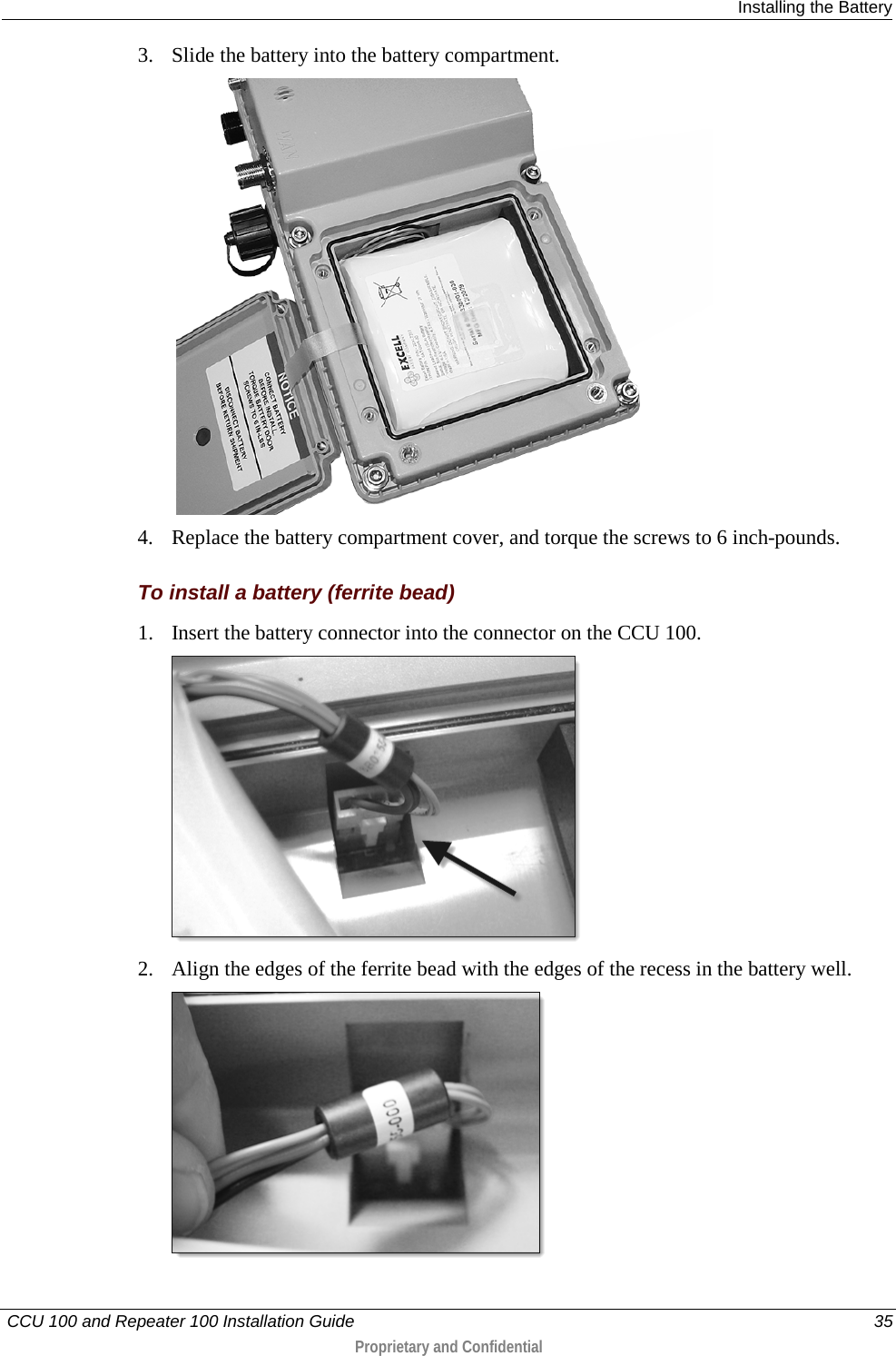  Installing the Battery   CCU 100 and Repeater 100 Installation Guide    35  Proprietary and Confidential  3. Slide the battery into the battery compartment.   4. Replace the battery compartment cover, and torque the screws to 6 inch-pounds.  To install a battery (ferrite bead) 1. Insert the battery connector into the connector on the CCU 100.  2. Align the edges of the ferrite bead with the edges of the recess in the battery well.  