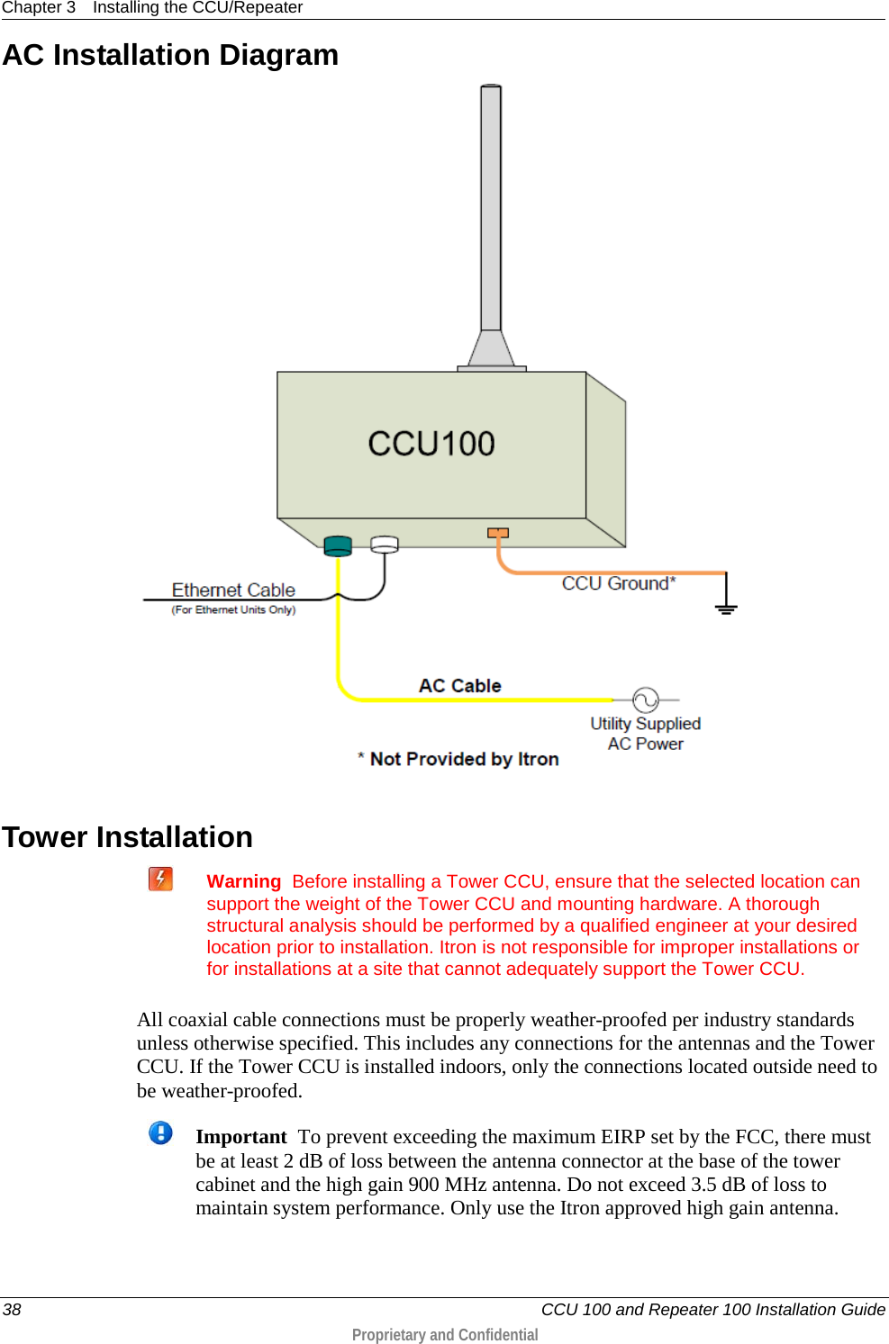 Chapter 3 Installing the CCU/Repeater  38   CCU 100 and Repeater 100 Installation Guide  Proprietary and Confidential  AC Installation Diagram   Tower Installation   Warning  Before installing a Tower CCU, ensure that the selected location can support the weight of the Tower CCU and mounting hardware. A thorough structural analysis should be performed by a qualified engineer at your desired location prior to installation. Itron is not responsible for improper installations or for installations at a site that cannot adequately support the Tower CCU.   All coaxial cable connections must be properly weather-proofed per industry standards unless otherwise specified. This includes any connections for the antennas and the Tower CCU. If the Tower CCU is installed indoors, only the connections located outside need to be weather-proofed.   Important  To prevent exceeding the maximum EIRP set by the FCC, there must be at least 2 dB of loss between the antenna connector at the base of the tower cabinet and the high gain 900 MHz antenna. Do not exceed 3.5 dB of loss to maintain system performance. Only use the Itron approved high gain antenna. 