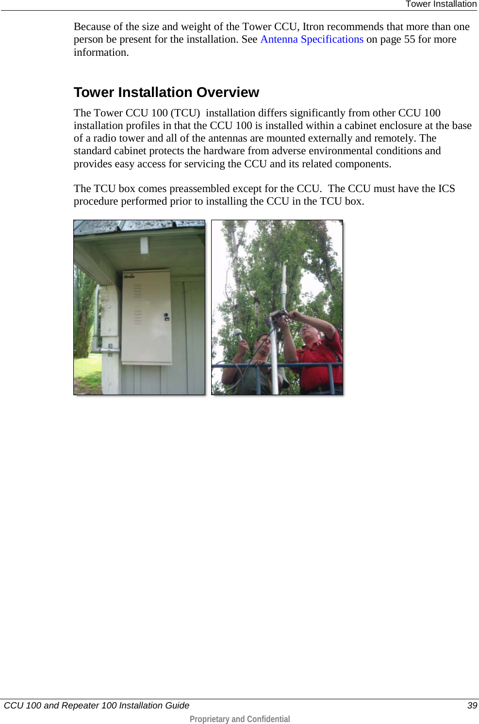  Tower Installation   CCU 100 and Repeater 100 Installation Guide    39  Proprietary and Confidential  Because of the size and weight of the Tower CCU, Itron recommends that more than one person be present for the installation. See Antenna Specifications on page 55 for more information.  Tower Installation Overview The Tower CCU 100 (TCU)  installation differs significantly from other CCU 100 installation profiles in that the CCU 100 is installed within a cabinet enclosure at the base of a radio tower and all of the antennas are mounted externally and remotely. The standard cabinet protects the hardware from adverse environmental conditions and provides easy access for servicing the CCU and its related components. The TCU box comes preassembled except for the CCU.  The CCU must have the ICS procedure performed prior to installing the CCU in the TCU box.     