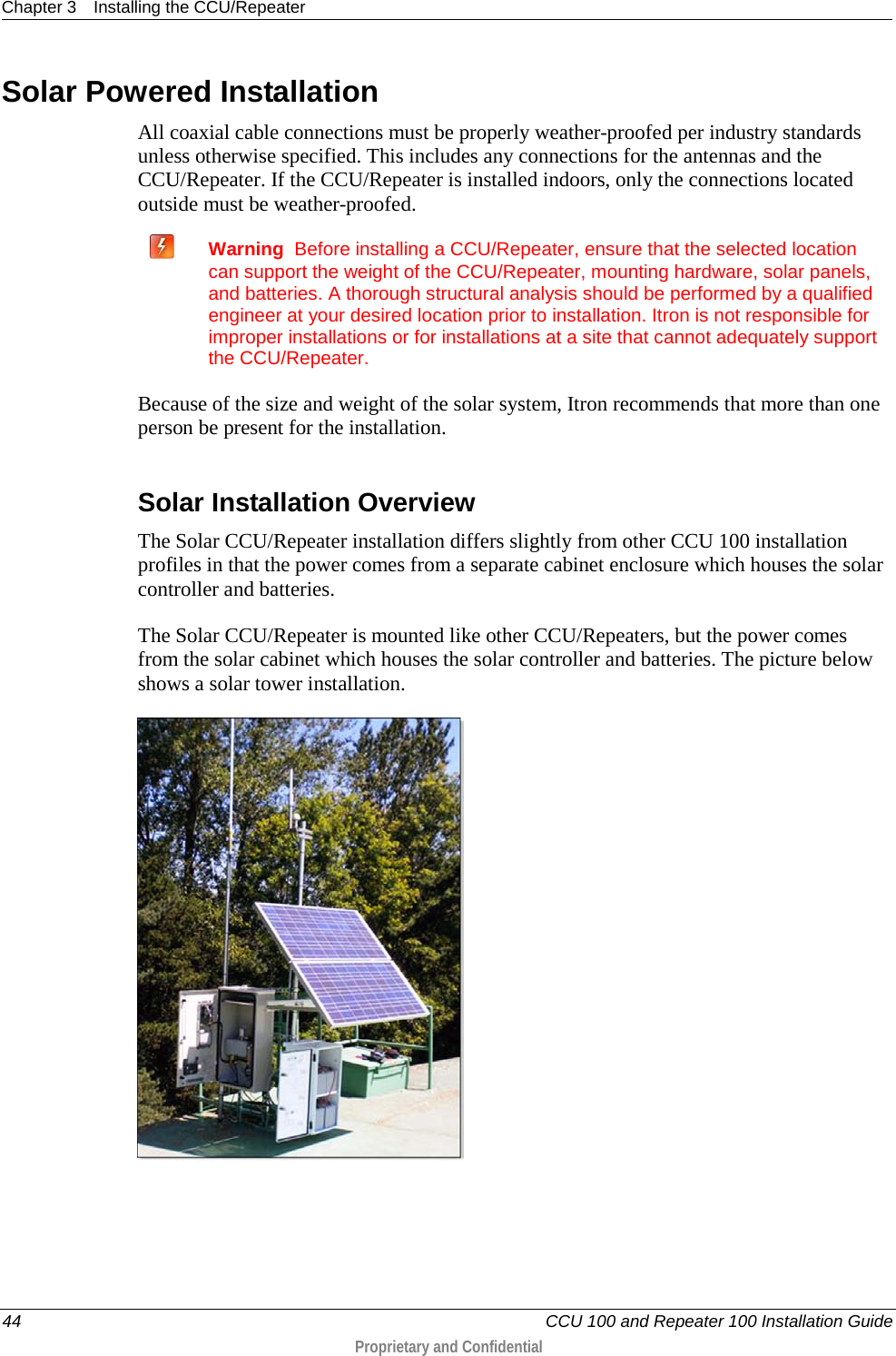 Chapter 3 Installing the CCU/Repeater  44   CCU 100 and Repeater 100 Installation Guide  Proprietary and Confidential   Solar Powered Installation All coaxial cable connections must be properly weather-proofed per industry standards unless otherwise specified. This includes any connections for the antennas and the CCU/Repeater. If the CCU/Repeater is installed indoors, only the connections located outside must be weather-proofed.  Warning  Before installing a CCU/Repeater, ensure that the selected location can support the weight of the CCU/Repeater, mounting hardware, solar panels, and batteries. A thorough structural analysis should be performed by a qualified engineer at your desired location prior to installation. Itron is not responsible for improper installations or for installations at a site that cannot adequately support the CCU/Repeater.  Because of the size and weight of the solar system, Itron recommends that more than one person be present for the installation.  Solar Installation Overview The Solar CCU/Repeater installation differs slightly from other CCU 100 installation profiles in that the power comes from a separate cabinet enclosure which houses the solar controller and batteries.  The Solar CCU/Repeater is mounted like other CCU/Repeaters, but the power comes from the solar cabinet which houses the solar controller and batteries. The picture below shows a solar tower installation.   