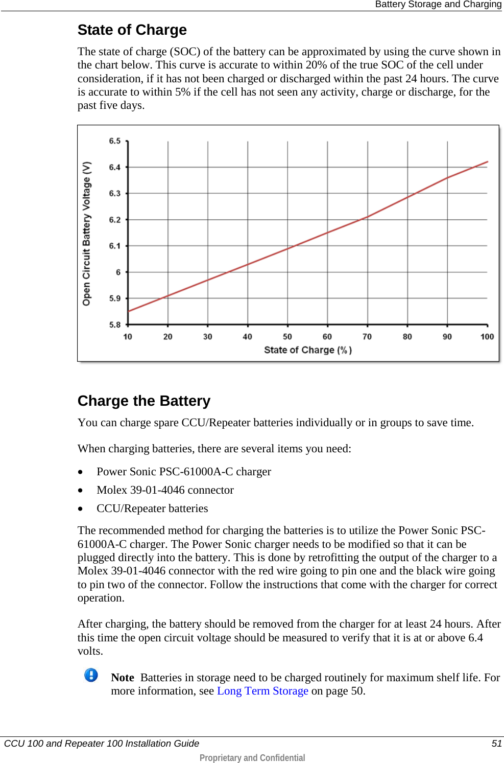 Battery Storage and Charging   CCU 100 and Repeater 100 Installation Guide    51  Proprietary and Confidential  State of Charge The state of charge (SOC) of the battery can be approximated by using the curve shown in the chart below. This curve is accurate to within 20% of the true SOC of the cell under consideration, if it has not been charged or discharged within the past 24 hours. The curve is accurate to within 5% if the cell has not seen any activity, charge or discharge, for the past five days.   Charge the Battery You can charge spare CCU/Repeater batteries individually or in groups to save time.  When charging batteries, there are several items you need:  • Power Sonic PSC-61000A-C charger • Molex 39-01-4046 connector • CCU/Repeater batteries The recommended method for charging the batteries is to utilize the Power Sonic PSC-61000A-C charger. The Power Sonic charger needs to be modified so that it can be plugged directly into the battery. This is done by retrofitting the output of the charger to a Molex 39-01-4046 connector with the red wire going to pin one and the black wire going to pin two of the connector. Follow the instructions that come with the charger for correct operation. After charging, the battery should be removed from the charger for at least 24 hours. After this time the open circuit voltage should be measured to verify that it is at or above 6.4 volts.   Note  Batteries in storage need to be charged routinely for maximum shelf life. For more information, see Long Term Storage on page 50.    