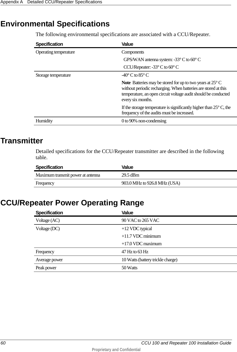 Appendix A Detailed CCU/Repeater Specifications  60   CCU 100 and Repeater 100 Installation Guide  Proprietary and Confidential   Environmental Specifications The following environmental specifications are associated with a CCU/Repeater.  Specification Value Operating temperature Components    GPS/WAN antenna system: -33° C to 60° C   CCU/Repeater: -33° C to 60° C Storage temperature  -40° C to 85° C Note  Batteries may be stored for up to two years at 25° C without periodic recharging. When batteries are stored at this temperature, an open circuit voltage audit should be conducted every six months.  If the storage temperature is significantly higher than 25° C, the frequency of the audits must be increased.  Humidity 0 to 90% non-condensing    Transmitter Detailed specifications for the CCU/Repeater transmitter are described in the following table.  Specification Value Maximum transmit power at antenna 29.5 dBm Frequency 903.0 MHz to 926.8 MHz (USA)   CCU/Repeater Power Operating Range   Specification Value Voltage (AC) 90 VAC to 265 VAC Voltage (DC) +12 VDC typical +11.7 VDC minimum +17.0 VDC maximum Frequency  47 Hz to 63 Hz  Average power 10 Watts (battery trickle charge) Peak power 50 Watts   