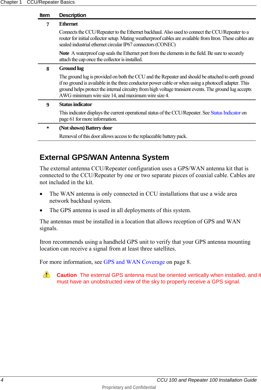 Chapter 1 CCU/Repeater Basics  4   CCU 100 and Repeater 100 Installation Guide  Proprietary and Confidential  Item Description 7 Ethernet Connects the CCU/Repeater to the Ethernet backhaul. Also used to connect the CCU/Repeater to a router for initial collector setup. Mating weatherproof cables are available from Itron. These cables are sealed industrial ethernet circular IP67 connectors (CONEC) Note  A waterproof cap seals the Ethernet port from the elements in the field. Be sure to securely attach the cap once the collector is installed. 8 Ground lug The ground lug is provided on both the CCU and the Repeater and should be attached to earth ground if no ground is available in the three conductor power cable or when using a photocell adapter. This ground helps protect the internal circuitry from high voltage transient events. The ground lug accepts AWG minimum wire size 14, and maximum wire size 4. 9 Status indicator This indicator displays the current operational status of the CCU/Repeater. See Status Indicator on page 61 for more information. * (Not shown) Battery door Removal of this door allows access to the replaceable battery pack.    External GPS/WAN Antenna System The external antenna CCU/Repeater configuration uses a GPS/WAN antenna kit that is connected to the CCU/Repeater by one or two separate pieces of coaxial cable. Cables are not included in the kit. • The WAN antenna is only connected in CCU installations that use a wide area network backhaul system.  • The GPS antenna is used in all deployments of this system.  The antennas must be installed in a location that allows reception of GPS and WAN signals. Itron recommends using a handheld GPS unit to verify that your GPS antenna mounting location can receive a signal from at least three satellites. For more information, see GPS and WAN Coverage on page 8.  Caution  The external GPS antenna must be oriented vertically when installed, and it must have an unobstructed view of the sky to properly receive a GPS signal.   