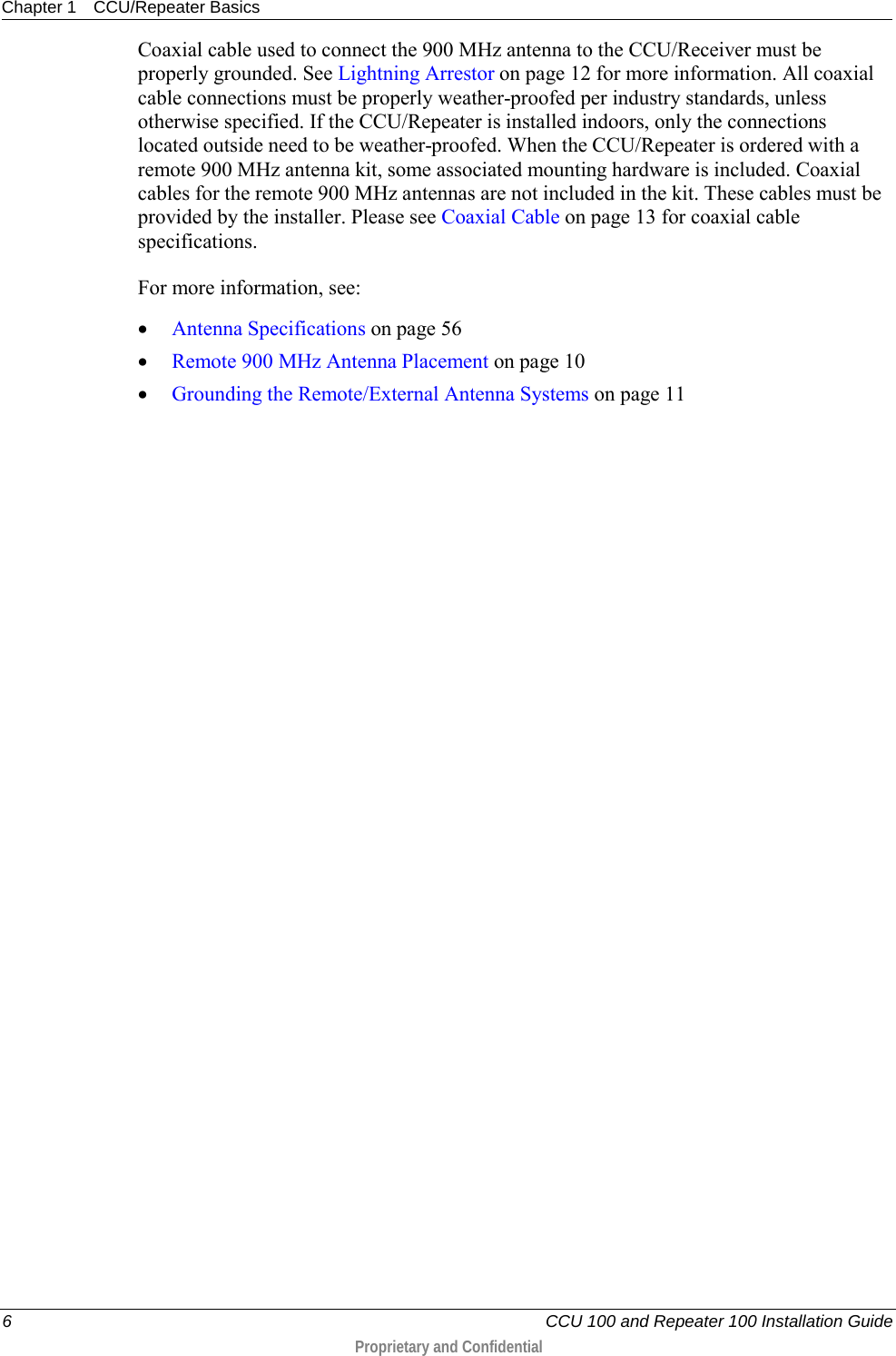 Chapter 1 CCU/Repeater Basics  6   CCU 100 and Repeater 100 Installation Guide  Proprietary and Confidential  Coaxial cable used to connect the 900 MHz antenna to the CCU/Receiver must be properly grounded. See Lightning Arrestor on page 12 for more information. All coaxial cable connections must be properly weather-proofed per industry standards, unless otherwise specified. If the CCU/Repeater is installed indoors, only the connections located outside need to be weather-proofed. When the CCU/Repeater is ordered with a remote 900 MHz antenna kit, some associated mounting hardware is included. Coaxial cables for the remote 900 MHz antennas are not included in the kit. These cables must be provided by the installer. Please see Coaxial Cable on page 13 for coaxial cable specifications. For more information, see: • Antenna Specifications on page 56 • Remote 900 MHz Antenna Placement on page 10 • Grounding the Remote/External Antenna Systems on page 11  