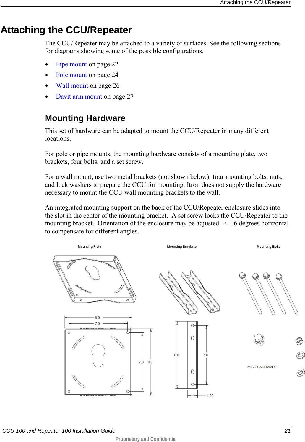  Attaching the CCU/Repeater   CCU 100 and Repeater 100 Installation Guide    21  Proprietary and Confidential   Attaching the CCU/Repeater The CCU/Repeater may be attached to a variety of surfaces. See the following sections for diagrams showing some of the possible configurations. • Pipe mount on page 22 • Pole mount on page 24 • Wall mount on page 26 • Davit arm mount on page 27  Mounting Hardware This set of hardware can be adapted to mount the CCU/Repeater in many different locations. For pole or pipe mounts, the mounting hardware consists of a mounting plate, two brackets, four bolts, and a set screw.   For a wall mount, use two metal brackets (not shown below), four mounting bolts, nuts, and lock washers to prepare the CCU for mounting. Itron does not supply the hardware necessary to mount the CCU wall mounting brackets to the wall. An integrated mounting support on the back of the CCU/Repeater enclosure slides into the slot in the center of the mounting bracket.  A set screw locks the CCU/Repeater to the mounting bracket.  Orientation of the enclosure may be adjusted +/- 16 degrees horizontal to compensate for different angles.     