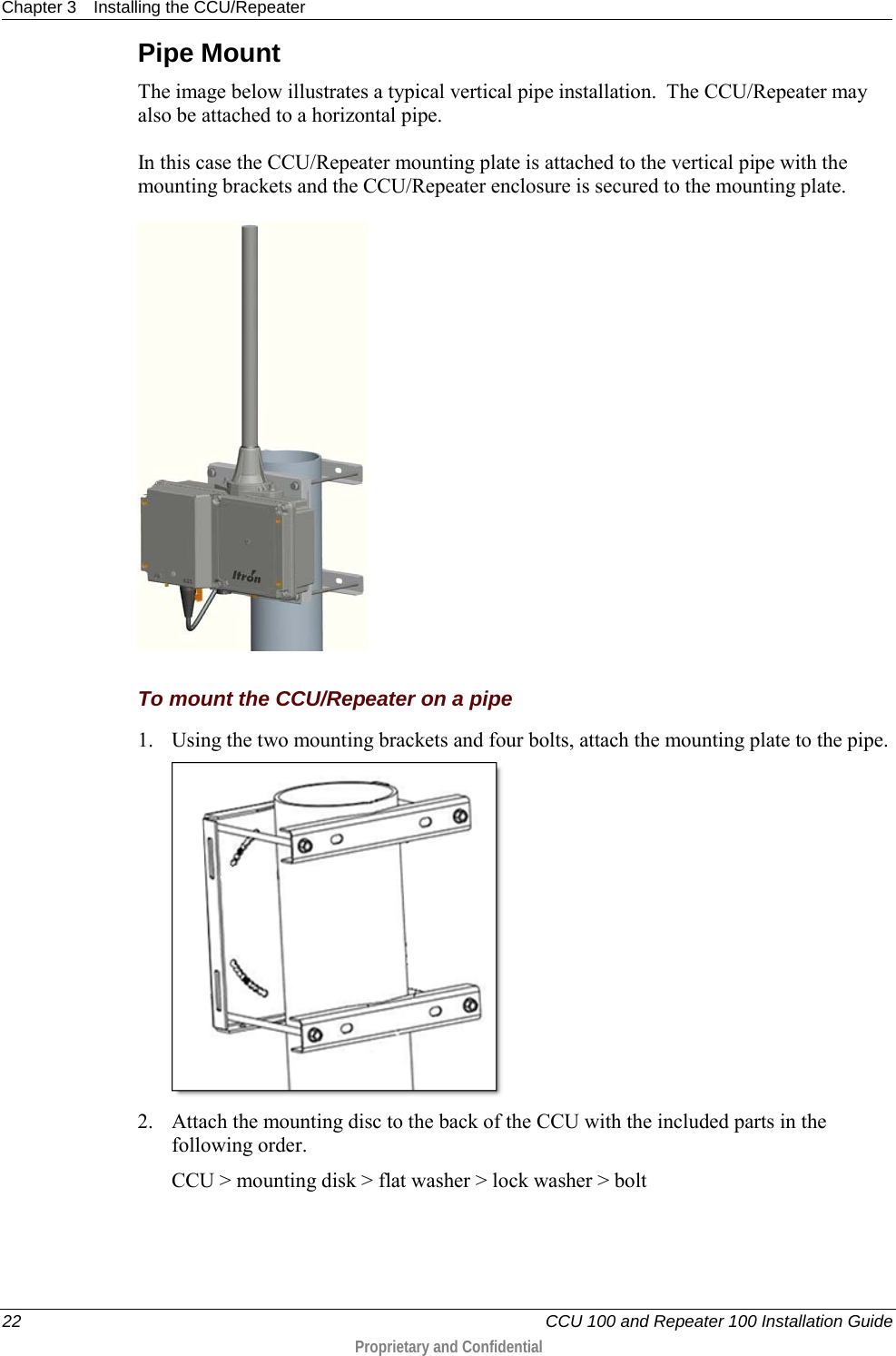 Chapter 3 Installing the CCU/Repeater  22   CCU 100 and Repeater 100 Installation Guide  Proprietary and Confidential  Pipe Mount The image below illustrates a typical vertical pipe installation.  The CCU/Repeater may also be attached to a horizontal pipe. In this case the CCU/Repeater mounting plate is attached to the vertical pipe with the mounting brackets and the CCU/Repeater enclosure is secured to the mounting plate.     To mount the CCU/Repeater on a pipe 1. Using the two mounting brackets and four bolts, attach the mounting plate to the pipe.  2. Attach the mounting disc to the back of the CCU with the included parts in the following order. CCU &gt; mounting disk &gt; flat washer &gt; lock washer &gt; bolt 