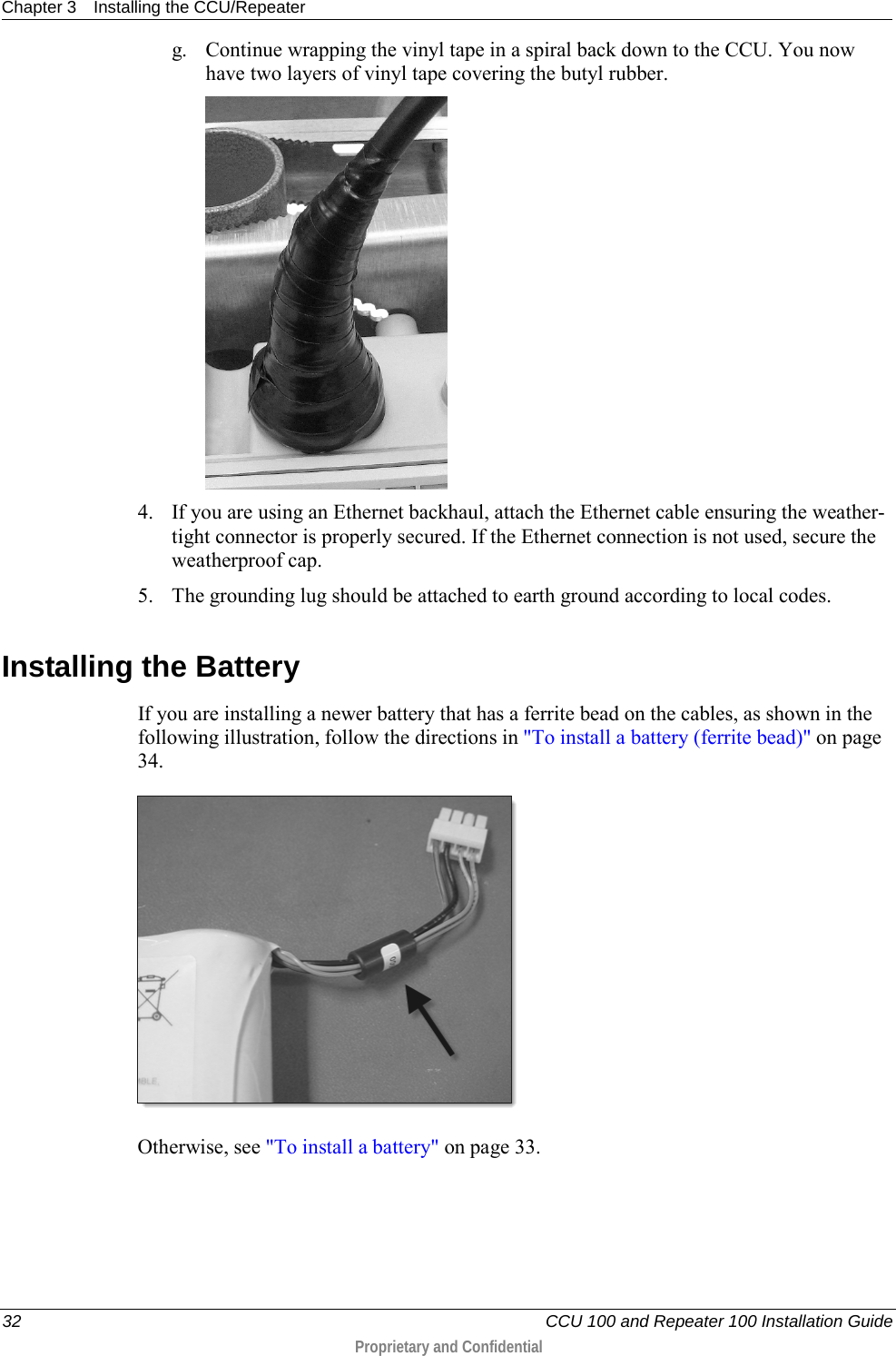 Chapter 3 Installing the CCU/Repeater  32   CCU 100 and Repeater 100 Installation Guide  Proprietary and Confidential  g. Continue wrapping the vinyl tape in a spiral back down to the CCU. You now have two layers of vinyl tape covering the butyl rubber.  4. If you are using an Ethernet backhaul, attach the Ethernet cable ensuring the weather-tight connector is properly secured. If the Ethernet connection is not used, secure the weatherproof cap. 5. The grounding lug should be attached to earth ground according to local codes.  Installing the Battery  If you are installing a newer battery that has a ferrite bead on the cables, as shown in the following illustration, follow the directions in &quot;To install a battery (ferrite bead)&quot; on page 34.   Otherwise, see &quot;To install a battery&quot; on page 33. 