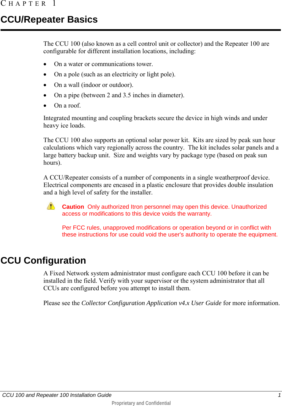   CCU 100 and Repeater 100 Installation Guide    1  Proprietary and Confidential  The CCU 100 (also known as a cell control unit or collector) and the Repeater 100 are configurable for different installation locations, including: • On a water or communications tower. • On a pole (such as an electricity or light pole). • On a wall (indoor or outdoor). • On a pipe (between 2 and 3.5 inches in diameter). • On a roof. Integrated mounting and coupling brackets secure the device in high winds and under heavy ice loads.  The CCU 100 also supports an optional solar power kit.  Kits are sized by peak sun hour calculations which vary regionally across the country.  The kit includes solar panels and a large battery backup unit.  Size and weights vary by package type (based on peak sun hours). A CCU/Repeater consists of a number of components in a single weatherproof device. Electrical components are encased in a plastic enclosure that provides double insulation and a high level of safety for the installer.  Caution  Only authorized Itron personnel may open this device. Unauthorized access or modifications to this device voids the warranty. Per FCC rules, unapproved modifications or operation beyond or in conflict with these instructions for use could void the user&apos;s authority to operate the equipment.   CCU Configuration A Fixed Network system administrator must configure each CCU 100 before it can be installed in the field. Verify with your supervisor or the system administrator that all CCUs are configured before you attempt to install them.  Please see the Collector Configuration Application v4.x User Guide for more information.   CHAPTER  1  CCU/Repeater Basics 