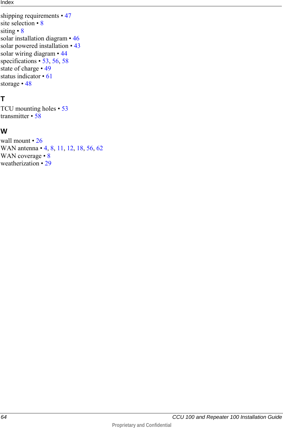 Index    64   CCU 100 and Repeater 100 Installation Guide  Proprietary and Confidential  shipping requirements • 47 site selection • 8 siting • 8 solar installation diagram • 46 solar powered installation • 43 solar wiring diagram • 44 specifications • 53, 56, 58 state of charge • 49 status indicator • 61 storage • 48 T TCU mounting holes • 53 transmitter • 58 W wall mount • 26 WAN antenna • 4, 8, 11, 12, 18, 56, 62 WAN coverage • 8 weatherization • 29   