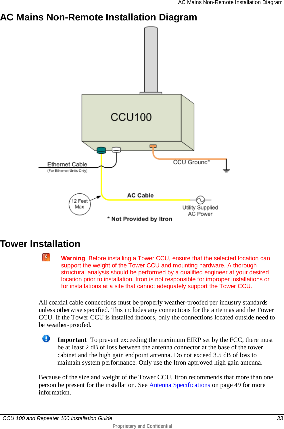  AC Mains Non-Remote Installation Diagram   CCU 100 and Repeater 100 Installation Guide    33  Proprietary and Confidential  AC Mains Non-Remote Installation Diagram   Tower Installation   Warning  Before installing a Tower CCU, ensure that the selected location can support the weight of the Tower CCU and mounting hardware. A thorough structural analysis should be performed by a qualified engineer at your desired location prior to installation. Itron is not responsible for improper installations or for installations at a site that cannot adequately support the Tower CCU.   All coaxial cable connections must be properly weather-proofed per industry standards unless otherwise specified. This includes any connections for the antennas and the Tower CCU. If the Tower CCU is installed indoors, only the connections located outside need to be weather-proofed.   Important  To prevent exceeding the maximum EIRP set by the FCC, there must be at least 2 dB of loss between the antenna connector at the base of the tower cabinet and the high gain endpoint antenna. Do not exceed 3.5 dB of loss to maintain system performance. Only use the Itron approved high gain antenna. Because of the size and weight of the Tower CCU, Itron recommends that more than one person be present for the installation. See Antenna Specifications on page 49 for more information. 