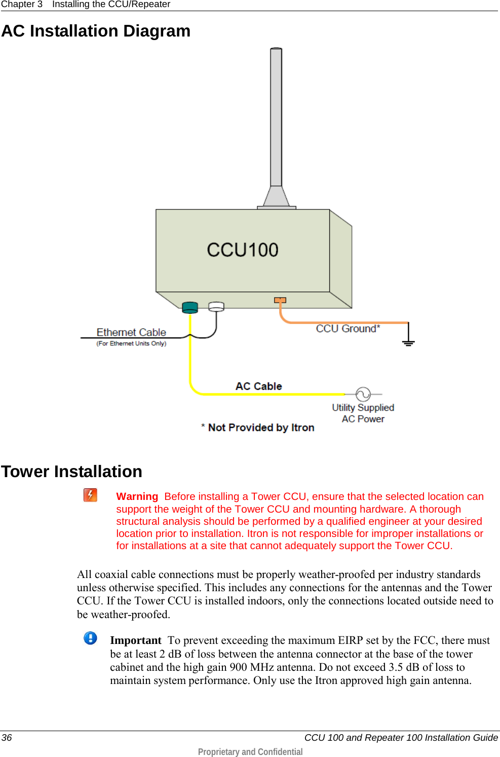 Chapter 3 Installing the CCU/Repeater  36   CCU 100 and Repeater 100 Installation Guide  Proprietary and Confidential  AC Installation Diagram   Tower Installation   Warning  Before installing a Tower CCU, ensure that the selected location can support the weight of the Tower CCU and mounting hardware. A thorough structural analysis should be performed by a qualified engineer at your desired location prior to installation. Itron is not responsible for improper installations or for installations at a site that cannot adequately support the Tower CCU.   All coaxial cable connections must be properly weather-proofed per industry standards unless otherwise specified. This includes any connections for the antennas and the Tower CCU. If the Tower CCU is installed indoors, only the connections located outside need to be weather-proofed.   Important  To prevent exceeding the maximum EIRP set by the FCC, there must be at least 2 dB of loss between the antenna connector at the base of the tower cabinet and the high gain 900 MHz antenna. Do not exceed 3.5 dB of loss to maintain system performance. Only use the Itron approved high gain antenna. 