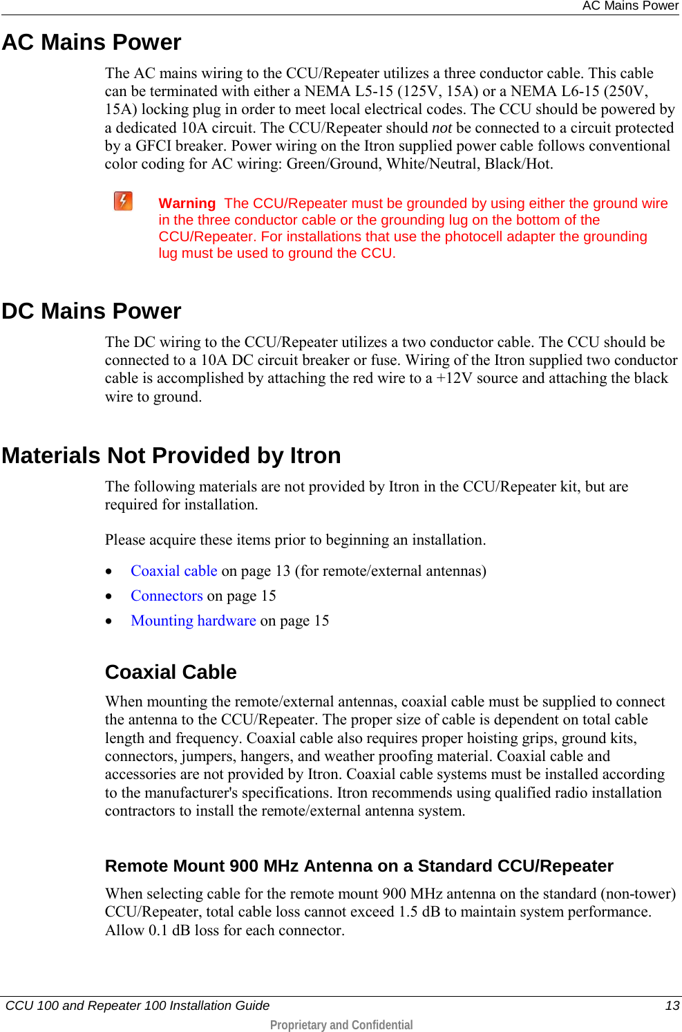  AC Mains Power   CCU 100 and Repeater 100 Installation Guide    13  Proprietary and Confidential  AC Mains Power The AC mains wiring to the CCU/Repeater utilizes a three conductor cable. This cable can be terminated with either a NEMA L5-15 (125V, 15A) or a NEMA L6-15 (250V, 15A) locking plug in order to meet local electrical codes. The CCU should be powered by a dedicated 10A circuit. The CCU/Repeater should not be connected to a circuit protected by a GFCI breaker. Power wiring on the Itron supplied power cable follows conventional color coding for AC wiring: Green/Ground, White/Neutral, Black/Hot.   Warning  The CCU/Repeater must be grounded by using either the ground wire in the three conductor cable or the grounding lug on the bottom of the CCU/Repeater. For installations that use the photocell adapter the grounding lug must be used to ground the CCU.  DC Mains Power The DC wiring to the CCU/Repeater utilizes a two conductor cable. The CCU should be connected to a 10A DC circuit breaker or fuse. Wiring of the Itron supplied two conductor cable is accomplished by attaching the red wire to a +12V source and attaching the black wire to ground.  Materials Not Provided by Itron The following materials are not provided by Itron in the CCU/Repeater kit, but are required for installation.  Please acquire these items prior to beginning an installation.  • Coaxial cable on page 13 (for remote/external antennas) • Connectors on page 15 • Mounting hardware on page 15  Coaxial Cable When mounting the remote/external antennas, coaxial cable must be supplied to connect the antenna to the CCU/Repeater. The proper size of cable is dependent on total cable length and frequency. Coaxial cable also requires proper hoisting grips, ground kits, connectors, jumpers, hangers, and weather proofing material. Coaxial cable and accessories are not provided by Itron. Coaxial cable systems must be installed according to the manufacturer&apos;s specifications. Itron recommends using qualified radio installation contractors to install the remote/external antenna system.   Remote Mount 900 MHz Antenna on a Standard CCU/Repeater When selecting cable for the remote mount 900 MHz antenna on the standard (non-tower) CCU/Repeater, total cable loss cannot exceed 1.5 dB to maintain system performance. Allow 0.1 dB loss for each connector.  