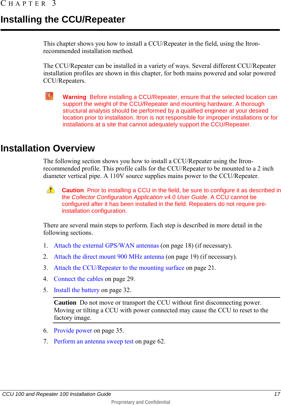   CCU 100 and Repeater 100 Installation Guide    17  Proprietary and Confidential  This chapter shows you how to install a CCU/Repeater in the field, using the Itron-recommended installation method.  The CCU/Repeater can be installed in a variety of ways. Several different CCU/Repeater installation profiles are shown in this chapter, for both mains powered and solar powered CCU/Repeaters.   Warning  Before installing a CCU/Repeater, ensure that the selected location can support the weight of the CCU/Repeater and mounting hardware. A thorough structural analysis should be performed by a qualified engineer at your desired location prior to installation. Itron is not responsible for improper installations or for installations at a site that cannot adequately support the CCU/Repeater.   Installation Overview The following section shows you how to install a CCU/Repeater using the Itron-recommended profile. This profile calls for the CCU/Repeater to be mounted to a 2 inch diameter vertical pipe. A 110V source supplies mains power to the CCU/Repeater.   Caution  Prior to installing a CCU in the field, be sure to configure it as described in the Collector Configuration Application v4.0 User Guide. A CCU cannot be configured after it has been installed in the field. Repeaters do not require pre-installation configuration. There are several main steps to perform. Each step is described in more detail in the following sections.  1. Attach the external GPS/WAN antennas (on page 18) (if necessary). 2. Attach the direct mount 900 MHz antenna (on page 19) (if necessary). 3. Attach the CCU/Repeater to the mounting surface on page 21. 4. Connect the cables on page 29. 5. Install the battery on page 32. Caution  Do not move or transport the CCU without first disconnecting power.  Moving or tilting a CCU with power connected may cause the CCU to reset to the factory image. 6. Provide power on page 35. 7. Perform an antenna sweep test on page 62.  CHAPTER  3  Installing the CCU/Repeater 