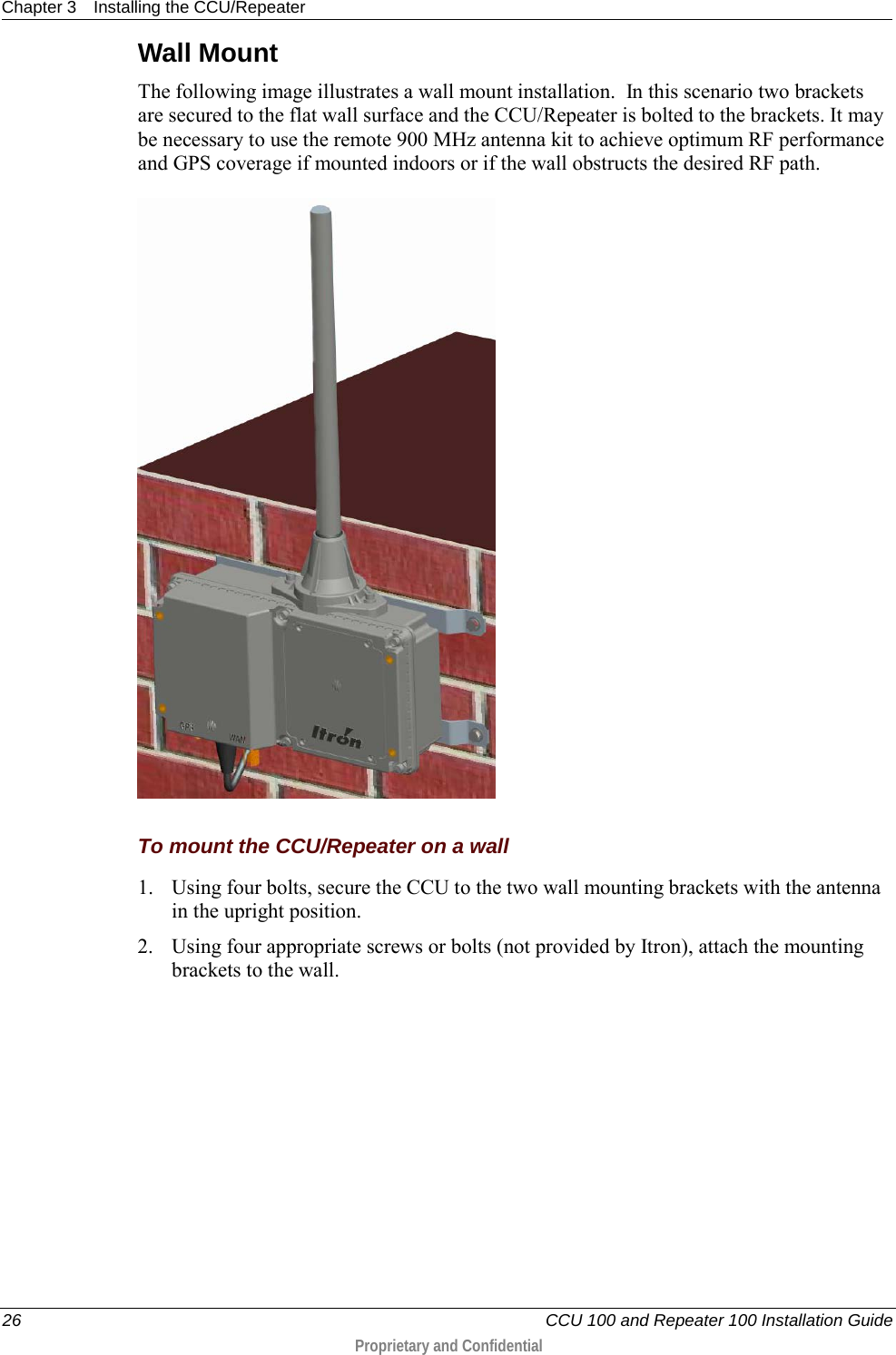 Chapter 3 Installing the CCU/Repeater  26   CCU 100 and Repeater 100 Installation Guide  Proprietary and Confidential  Wall Mount The following image illustrates a wall mount installation.  In this scenario two brackets are secured to the flat wall surface and the CCU/Repeater is bolted to the brackets. It may be necessary to use the remote 900 MHz antenna kit to achieve optimum RF performance and GPS coverage if mounted indoors or if the wall obstructs the desired RF path.   To mount the CCU/Repeater on a wall 1. Using four bolts, secure the CCU to the two wall mounting brackets with the antenna in the upright position. 2. Using four appropriate screws or bolts (not provided by Itron), attach the mounting brackets to the wall.   