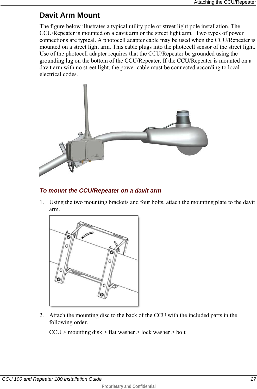  Attaching the CCU/Repeater   CCU 100 and Repeater 100 Installation Guide    27  Proprietary and Confidential  Davit Arm Mount The figure below illustrates a typical utility pole or street light pole installation. The CCU/Repeater is mounted on a davit arm or the street light arm.  Two types of power connections are typical. A photocell adapter cable may be used when the CCU/Repeater is mounted on a street light arm. This cable plugs into the photocell sensor of the street light. Use of the photocell adapter requires that the CCU/Repeater be grounded using the grounding lug on the bottom of the CCU/Repeater. If the CCU/Repeater is mounted on a davit arm with no street light, the power cable must be connected according to local electrical codes.     To mount the CCU/Repeater on a davit arm 1. Using the two mounting brackets and four bolts, attach the mounting plate to the davit arm.  2. Attach the mounting disc to the back of the CCU with the included parts in the following order. CCU &gt; mounting disk &gt; flat washer &gt; lock washer &gt; bolt 