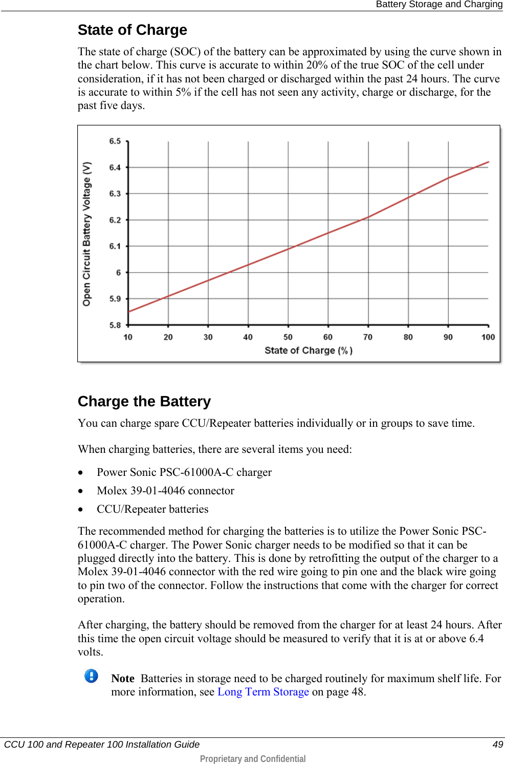  Battery Storage and Charging   CCU 100 and Repeater 100 Installation Guide    49  Proprietary and Confidential  State of Charge The state of charge (SOC) of the battery can be approximated by using the curve shown in the chart below. This curve is accurate to within 20% of the true SOC of the cell under consideration, if it has not been charged or discharged within the past 24 hours. The curve is accurate to within 5% if the cell has not seen any activity, charge or discharge, for the past five days.   Charge the Battery You can charge spare CCU/Repeater batteries individually or in groups to save time.  When charging batteries, there are several items you need:  • Power Sonic PSC-61000A-C charger • Molex 39-01-4046 connector • CCU/Repeater batteries The recommended method for charging the batteries is to utilize the Power Sonic PSC-61000A-C charger. The Power Sonic charger needs to be modified so that it can be plugged directly into the battery. This is done by retrofitting the output of the charger to a Molex 39-01-4046 connector with the red wire going to pin one and the black wire going to pin two of the connector. Follow the instructions that come with the charger for correct operation. After charging, the battery should be removed from the charger for at least 24 hours. After this time the open circuit voltage should be measured to verify that it is at or above 6.4 volts.   Note  Batteries in storage need to be charged routinely for maximum shelf life. For more information, see Long Term Storage on page 48.    
