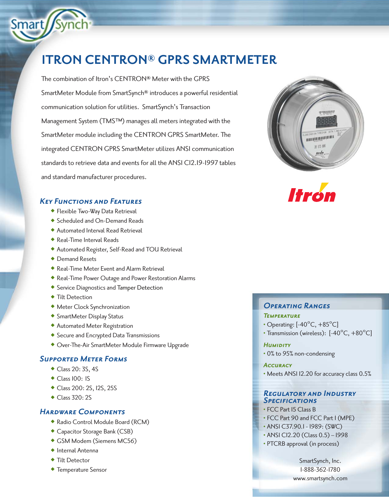 ITRON CENTRON® GPRS SMARTMETERThe combination of Itron’s CENTRON® Meter with the GPRS SmartMeter Module from SmartSynch® introduces a powerful residential communication solution for utilities.  SmartSynch’s Transaction Management System (TMS™) manages all meters integrated with the SmartMeter module including the CENTRON GPRS SmartMeter. The integrated CENTRON GPRS SmartMeter utilizes ANSI communication standards to retrieve data and events for all the ANSI C12.19-1997 tables and standard manufacturer procedures.Key Functions and Features • Flexible Two-Way Data Retrieval • Scheduled and On-Demand Reads • Automated Interval Read Retrieval • Real-Time Interval Reads  • Automated Register, Self-Read and TOU Retrieval  • Demand Resets • Real-Time Meter Event and Alarm Retrieval  • Real-Time Power Outage and Power Restoration Alarms • Service Diagnostics and Tamper Detection  • Tilt Detection  • Meter Clock Synchronization  • SmartMeter Display Status • Automated Meter Registration • Secure and Encrypted Data Transmissions  • Over-The-Air SmartMeter Module Firmware UpgradeSupported Meter Forms • Class 20: 3S, 4S  • Class 100:  1S • Class 200: 2S, 12S, 25S • Class 320: 2SHardware Components  • Radio Control Module Board (RCM) • Capacitor Storage Bank (CSB) • GSM Modem (Siemens MC56) • Internal Antenna • Tilt Detector • Temperature SensorOperating RangesTemperature• Operating: [-40°C, +85°C]• Transmission (wireless):  [-40°C, +80°C]Humidity• 0% to 95% non-condensingAccuracy• Meets ANSI 12.20 for accuracy class 0.5%Regulatory and Industry Speciﬁcations• FCC Part 15 Class B• FCC Part 90 and FCC Part 1 (MPE)• ANSI C37.90.1 - 1989: (SWC)• ANSI C12.20 (Class 0.5) – 1998• PTCRB approval (in process)SmartSynch, Inc.1-888-362-1780www.smartsynch.com