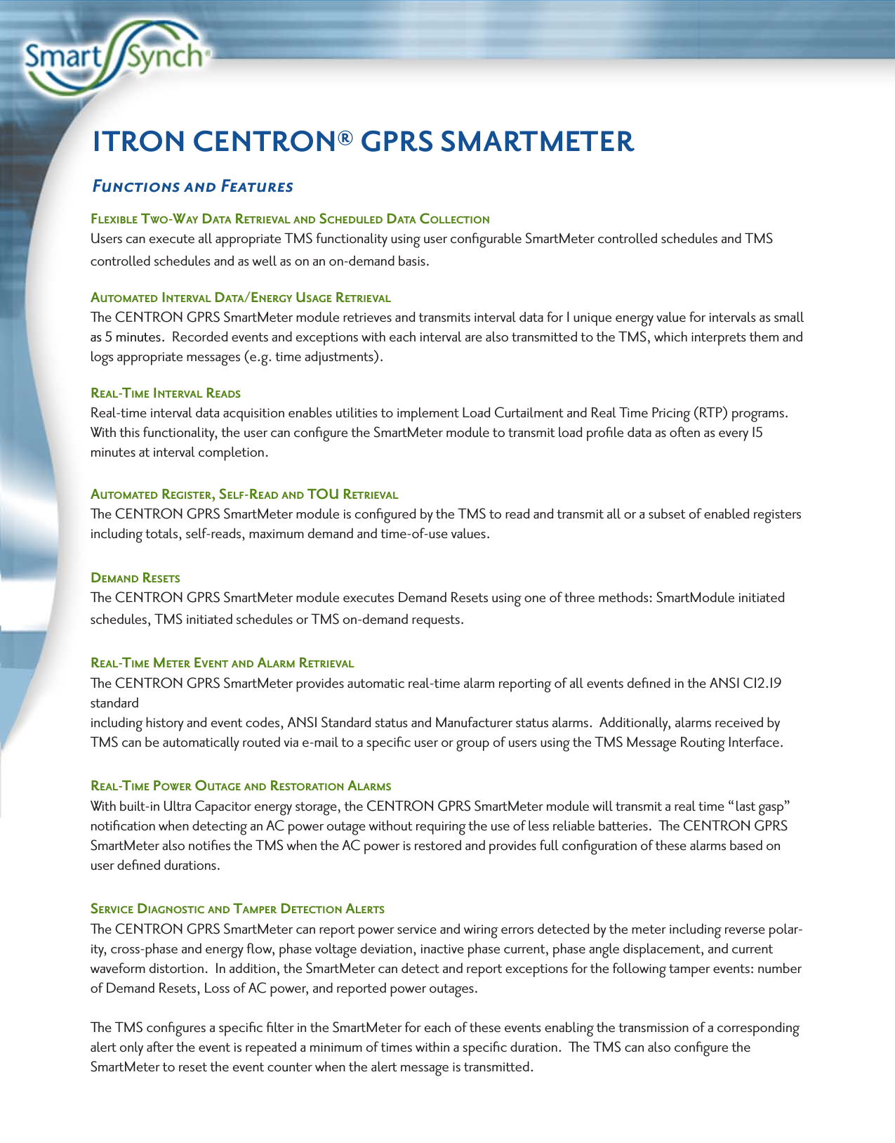 ITRON CENTRON® GPRS SMARTMETERFunctions and FeaturesFlexible Two-way DaTa ReTRieval anD ScheDuleD DaTa collecTion Users can execute all appropriate TMS functionality using user conﬁgurable SmartMeter controlled schedules and TMS controlled schedules and as well as on an on-demand basis.  auTomaTeD inTeRval DaTa/eneRgy uSage ReTRieval  The CENTRON GPRS SmartMeter module retrieves and transmits interval data for 1 unique energy value for intervals as small as 5 minutes.  Recorded events and exceptions with each interval are also transmitted to the TMS, which interprets them and logs appropriate messages (e.g. time adjustments).Real-Time inTeRval ReaDS Real-time interval data acquisition enables utilities to implement Load Curtailment and Real Time Pricing (RTP) programs.  With this functionality, the user can conﬁgure the SmartMeter module to transmit load proﬁle data as often as every 15 minutes at interval completion.auTomaTeD RegiSTeR, SelF-ReaD anD Tou ReTRievalThe CENTRON GPRS SmartMeter module is conﬁgured by the TMS to read and transmit all or a subset of enabled registers including totals, self-reads, maximum demand and time-of-use values.DemanD ReSeTS  The CENTRON GPRS SmartMeter module executes Demand Resets using one of three methods: SmartModule initiated schedules, TMS initiated schedules or TMS on-demand requests.Real-Time meTeR evenT anD alaRm ReTRievalThe CENTRON GPRS SmartMeter provides automatic real-time alarm reporting of all events deﬁned in the ANSI C12.19 standard including history and event codes, ANSI Standard status and Manufacturer status alarms.  Additionally, alarms received by TMS can be automatically routed via e-mail to a speciﬁc user or group of users using the TMS Message Routing Interface. Real-Time PoweR ouTage anD ReSToRaTion alaRmS  With built-in Ultra Capacitor energy storage, the CENTRON GPRS SmartMeter module will transmit a real time “last gasp” notiﬁcation when detecting an AC power outage without requiring the use of less reliable batteries.  The CENTRON GPRS SmartMeter also notiﬁes the TMS when the AC power is restored and provides full conﬁguration of these alarms based on user deﬁned durations.SeRvice DiagnoSTic anD TamPeR DeTecTion aleRTSThe CENTRON GPRS SmartMeter can report power service and wiring errors detected by the meter including reverse polar-ity, cross-phase and energy ﬂow, phase voltage deviation, inactive phase current, phase angle displacement, and current waveform distortion.  In addition, the SmartMeter can detect and report exceptions for the following tamper events: number of Demand Resets, Loss of AC power, and reported power outages.  The TMS conﬁgures a speciﬁc ﬁlter in the SmartMeter for each of these events enabling the transmission of a corresponding alert only after the event is repeated a minimum of times within a speciﬁc duration.  The TMS can also conﬁgure the SmartMeter to reset the event counter when the alert message is transmitted. 