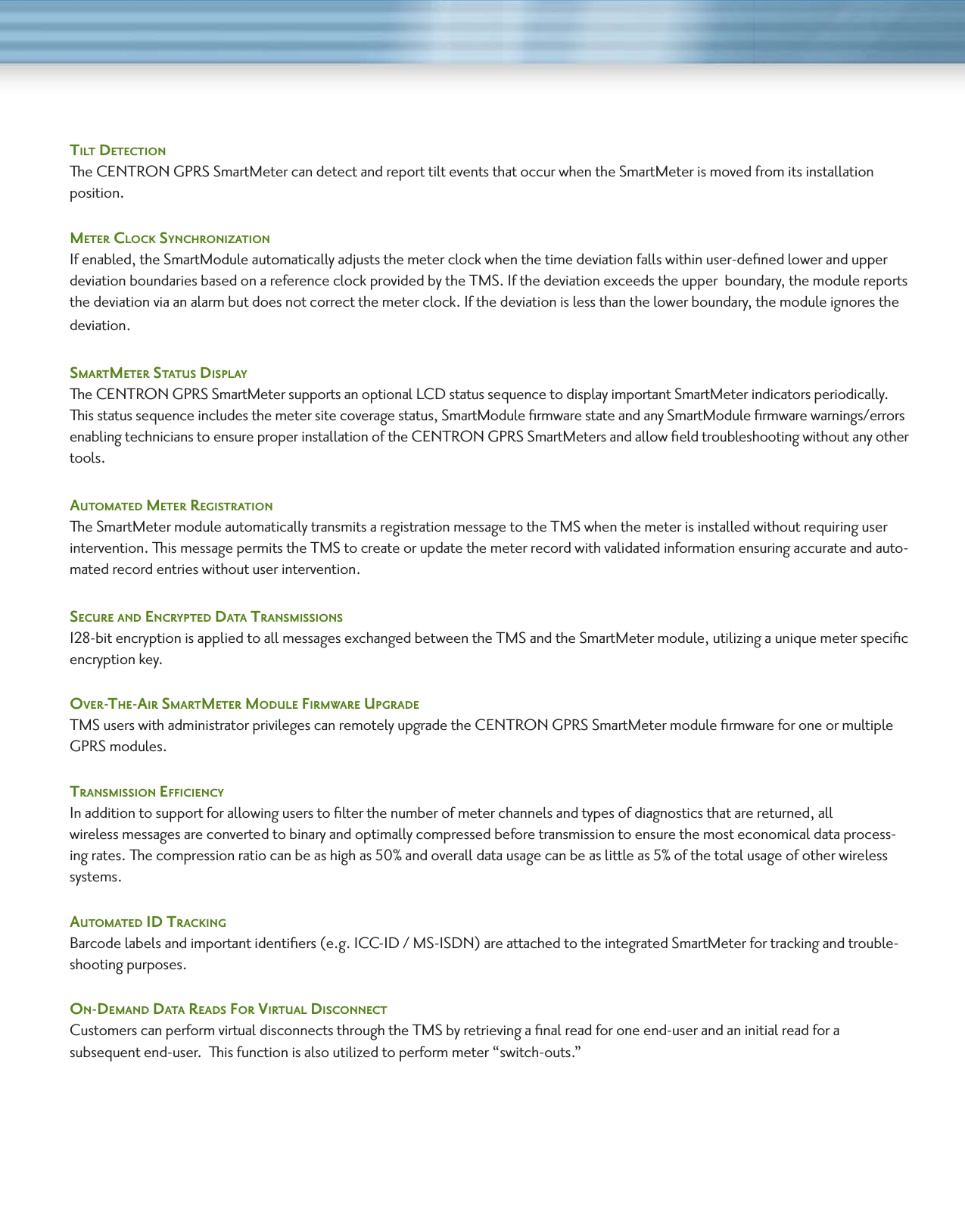 TilT DeTecTionThe CENTRON GPRS SmartMeter can detect and report tilt events that occur when the SmartMeter is moved from its installation position. meTeR clock SynchRonizaTionIf enabled, the SmartModule automatically adjusts the meter clock when the time deviation falls within user-deﬁned lower and upper deviation boundaries based on a reference clock provided by the TMS. If the deviation exceeds the upper  boundary, the module reports the deviation via an alarm but does not correct the meter clock. If the deviation is less than the lower boundary, the module ignores the deviation.SmaRTmeTeR STaTuS DiSPlayThe CENTRON GPRS SmartMeter supports an optional LCD status sequence to display important SmartMeter indicators periodically. This status sequence includes the meter site coverage status, SmartModule ﬁrmware state and any SmartModule ﬁrmware warnings/errors enabling technicians to ensure proper installation of the CENTRON GPRS SmartMeters and allow ﬁeld troubleshooting without any other tools. auTomaTeD meTeR RegiSTRaTion  The SmartMeter module automatically transmits a registration message to the TMS when the meter is installed without requiring user intervention. This message permits the TMS to create or update the meter record with validated information ensuring accurate and auto-mated record entries without user intervention.  SecuRe anD encRyPTeD DaTa TRanSmiSSionS128-bit encryption is applied to all messages exchanged between the TMS and the SmartMeter module, utilizing a unique meter speciﬁc encryption key.  oveR-The-aiR SmaRTmeTeR moDule FiRmwaRe uPgRaDe  TMS users with administrator privileges can remotely upgrade the CENTRON GPRS SmartMeter module ﬁrmware for one or multiple GPRS modules.  TRanSmiSSion eFFiciency In addition to support for allowing users to ﬁlter the number of meter channels and types of diagnostics that are returned, all wireless messages are converted to binary and optimally compressed before transmission to ensure the most economical data process-ing rates. The compression ratio can be as high as 50% and overall data usage can be as little as 5% of the total usage of other wireless systems.auTomaTeD iD TRacking  Barcode labels and important identiﬁers (e.g. ICC-ID / MS-ISDN) are attached to the integrated SmartMeter for tracking and trouble-shooting purposes.on-DemanD DaTa ReaDS FoR viRTual DiSconnecT  Customers can perform virtual disconnects through the TMS by retrieving a ﬁnal read for one end-user and an initial read for a  subsequent end-user.  This function is also utilized to perform meter “switch-outs.”