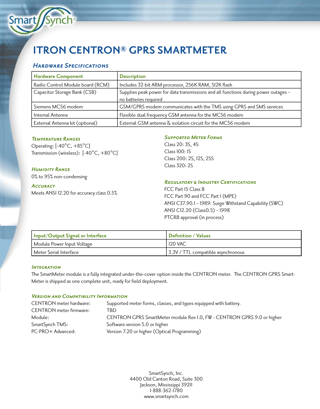 ITRON CENTRON® GPRS SMARTMETERHardware SpeciﬁcationsHardware Component DescriptionRadio Control Module board (RCM) Includes 32-bit ARM processor, 256K RAM, 512K ﬂashCapacitor Storage Bank (CSB)  Supplies peak power for data transmissions and all functions during power outages – no batteries requiredSiemens MC56 modem GSM/GPRS modem communicates with the TMS using GPRS and SMS servicesInternal Antenna Flexible dual frequency GSM antenna for the MC56 modemExternal Antenna kit (optional)  External GSM antenna &amp; isolation circuit for the MC56 modemTemperature Ranges   Operating: [-40°C, +85°C]Transmission (wireless):  [-40°C, +80°C]Humidity Range0% to 95% non-condensingAccuracyMeets ANSI 12.20 for accuracy class 0.5%Input/Output Signal or Interface  Deﬁnition / ValuesModule Power Input Voltage 120 VACMeter Serial Interface 3.3V / TTL compatible asynchronousIntegrationThe SmartMeter module is a fully integrated under-the-cover option inside the CENTRON meter.  The CENTRON GPRS Smart-Meter is shipped as one complete unit, ready for ﬁeld deployment.Version and Compatibility InformationCENTRON meter hardware:   Supported meter forms, classes, and types equipped with battery.CENTRON meter ﬁrmware:   TBDModule:       CENTRON GPRS SmartMeter module Rev 1.0, FW - CENTRON GPRS 9.0 or higherSmartSynch TMS:     Software version 5.0 or higherPC-PRO+ Advanced:    Version 7.20 or higher (Optical Programming)SmartSynch, Inc.4400 Old Canton Road, Suite 300Jackson, Mississippi 392111-888-362-1780www.smartsynch.comSupported Meter FormsClass 20: 3S, 4SClass 100: 1SClass 200: 2S, 12S, 25SClass 320: 2SRegulatory &amp; Industry CertiﬁcationsFCC Part 15 Class BFCC Part 90 and FCC Part 1 (MPE)ANSI C37.90.1 – 1989: Surge Withstand Capability (SWC)ANSI C12.20 (Class0.5) – 1998PTCRB approval (in process)