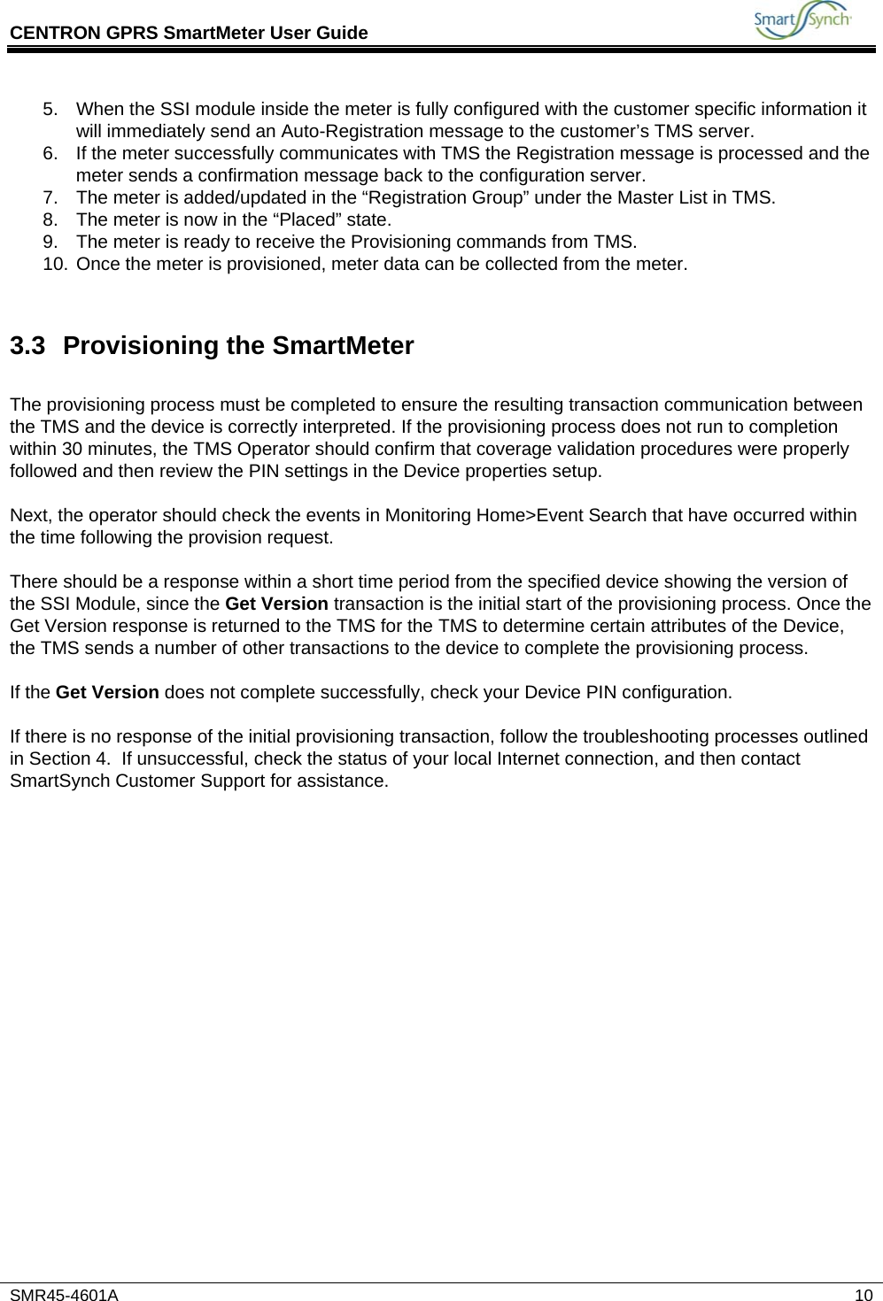 CENTRON GPRS SmartMeter User Guide           SMR45-4601A   10 5.  When the SSI module inside the meter is fully configured with the customer specific information it will immediately send an Auto-Registration message to the customer’s TMS server. 6.  If the meter successfully communicates with TMS the Registration message is processed and the meter sends a confirmation message back to the configuration server. 7.  The meter is added/updated in the “Registration Group” under the Master List in TMS. 8.  The meter is now in the “Placed” state. 9.  The meter is ready to receive the Provisioning commands from TMS. 10. Once the meter is provisioned, meter data can be collected from the meter.  3.3 Provisioning the SmartMeter  The provisioning process must be completed to ensure the resulting transaction communication between the TMS and the device is correctly interpreted. If the provisioning process does not run to completion within 30 minutes, the TMS Operator should confirm that coverage validation procedures were properly followed and then review the PIN settings in the Device properties setup.  Next, the operator should check the events in Monitoring Home&gt;Event Search that have occurred within the time following the provision request.   There should be a response within a short time period from the specified device showing the version of the SSI Module, since the Get Version transaction is the initial start of the provisioning process. Once the Get Version response is returned to the TMS for the TMS to determine certain attributes of the Device, the TMS sends a number of other transactions to the device to complete the provisioning process.  If the Get Version does not complete successfully, check your Device PIN configuration.  If there is no response of the initial provisioning transaction, follow the troubleshooting processes outlined in Section 4.  If unsuccessful, check the status of your local Internet connection, and then contact SmartSynch Customer Support for assistance.  