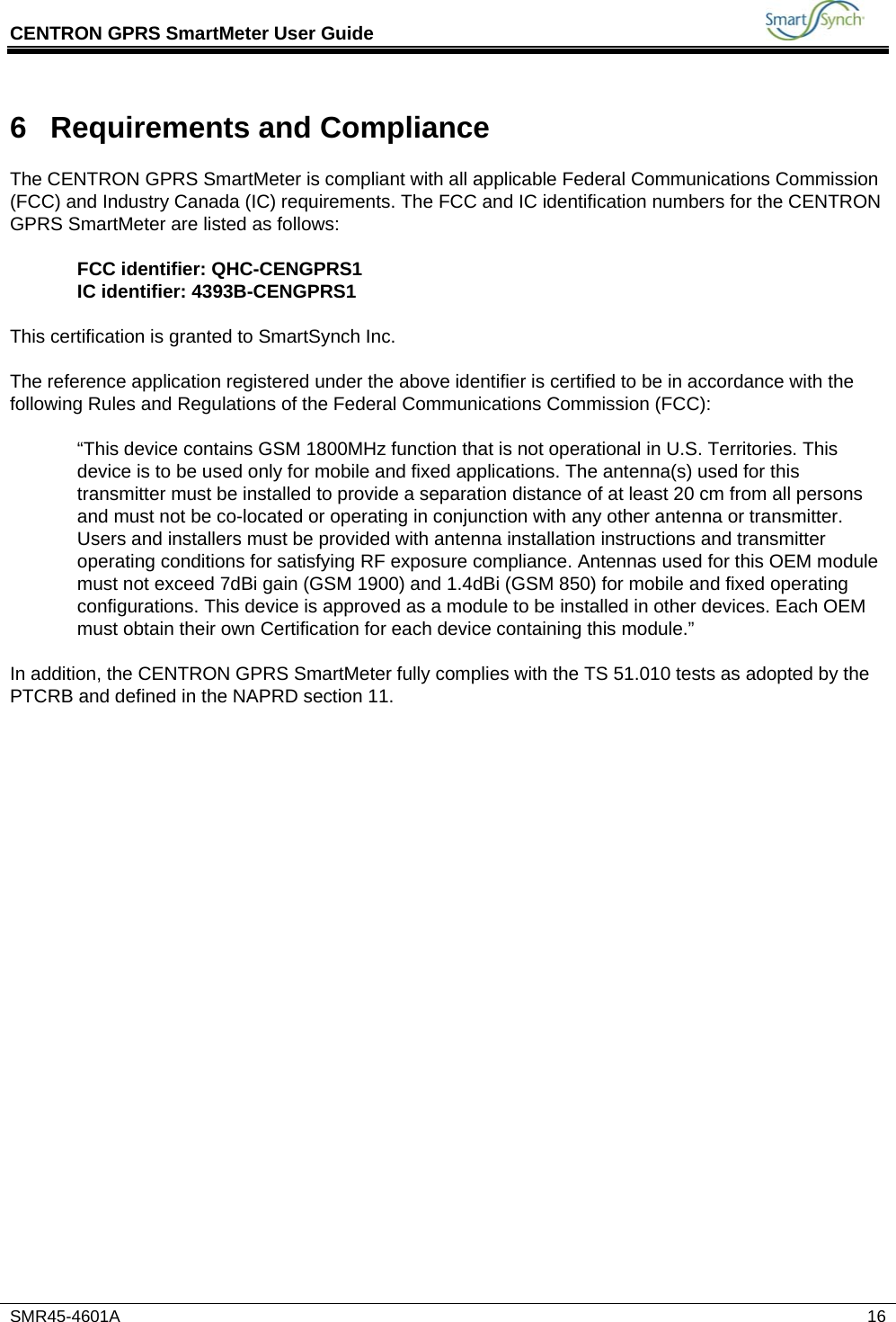 CENTRON GPRS SmartMeter User Guide           SMR45-4601A   16 6  Requirements and Compliance The CENTRON GPRS SmartMeter is compliant with all applicable Federal Communications Commission (FCC) and Industry Canada (IC) requirements. The FCC and IC identification numbers for the CENTRON GPRS SmartMeter are listed as follows:  FCC identifier: QHC-CENGPRS1 IC identifier: 4393B-CENGPRS1  This certification is granted to SmartSynch Inc.  The reference application registered under the above identifier is certified to be in accordance with the following Rules and Regulations of the Federal Communications Commission (FCC):  “This device contains GSM 1800MHz function that is not operational in U.S. Territories. This device is to be used only for mobile and fixed applications. The antenna(s) used for this transmitter must be installed to provide a separation distance of at least 20 cm from all persons and must not be co-located or operating in conjunction with any other antenna or transmitter. Users and installers must be provided with antenna installation instructions and transmitter operating conditions for satisfying RF exposure compliance. Antennas used for this OEM module must not exceed 7dBi gain (GSM 1900) and 1.4dBi (GSM 850) for mobile and fixed operating configurations. This device is approved as a module to be installed in other devices. Each OEM must obtain their own Certification for each device containing this module.”  In addition, the CENTRON GPRS SmartMeter fully complies with the TS 51.010 tests as adopted by the PTCRB and defined in the NAPRD section 11.    