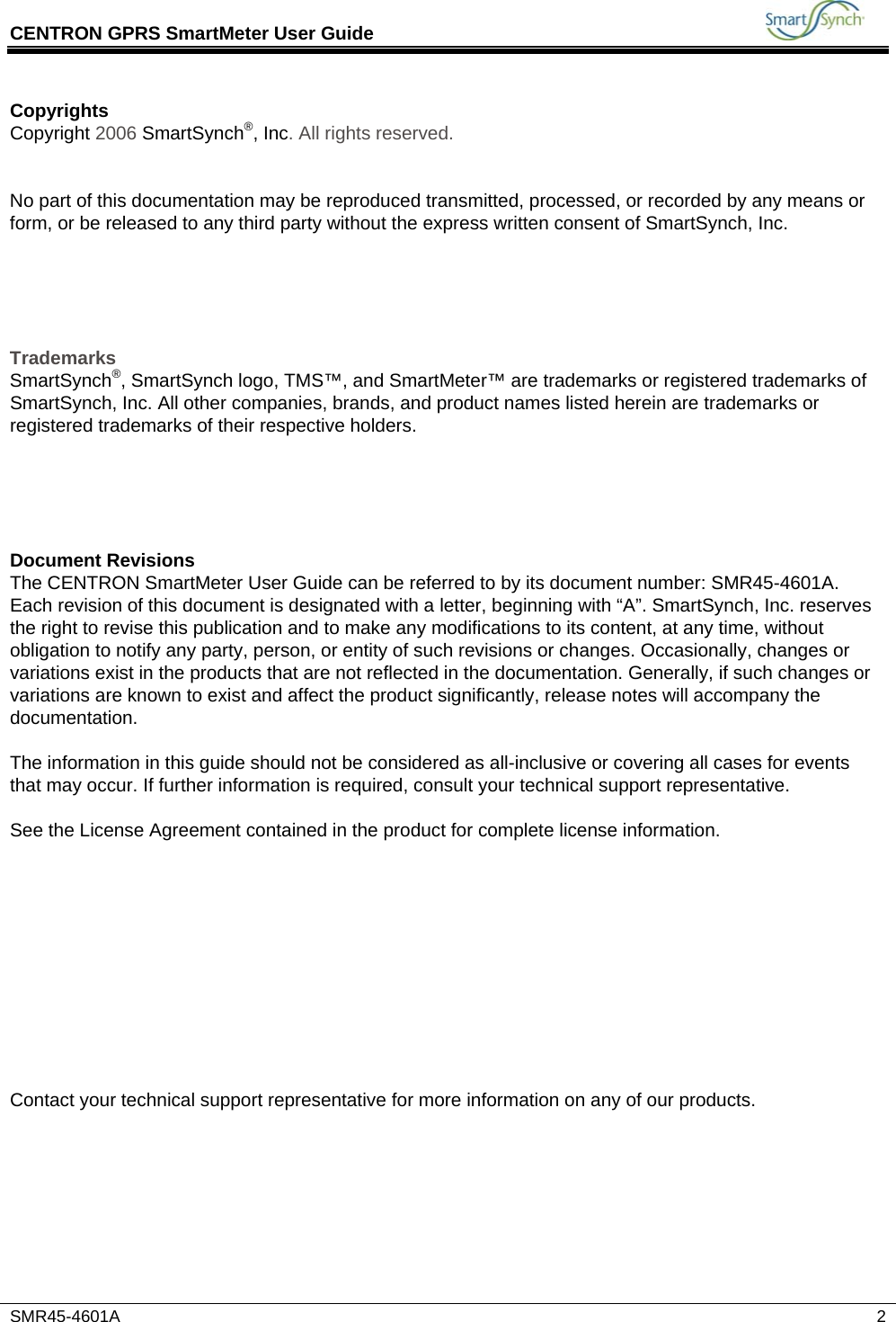 CENTRON GPRS SmartMeter User Guide           SMR45-4601A   2 Copyrights Copyright 2006 SmartSynch®, Inc. All rights reserved.   No part of this documentation may be reproduced transmitted, processed, or recorded by any means or form, or be released to any third party without the express written consent of SmartSynch, Inc.      Trademarks SmartSynch®, SmartSynch logo, TMS™, and SmartMeter™ are trademarks or registered trademarks of SmartSynch, Inc. All other companies, brands, and product names listed herein are trademarks or registered trademarks of their respective holders.      Document Revisions The CENTRON SmartMeter User Guide can be referred to by its document number: SMR45-4601A. Each revision of this document is designated with a letter, beginning with “A”. SmartSynch, Inc. reserves the right to revise this publication and to make any modifications to its content, at any time, without obligation to notify any party, person, or entity of such revisions or changes. Occasionally, changes or variations exist in the products that are not reflected in the documentation. Generally, if such changes or variations are known to exist and affect the product significantly, release notes will accompany the documentation.  The information in this guide should not be considered as all-inclusive or covering all cases for events that may occur. If further information is required, consult your technical support representative.  See the License Agreement contained in the product for complete license information.            Contact your technical support representative for more information on any of our products. 