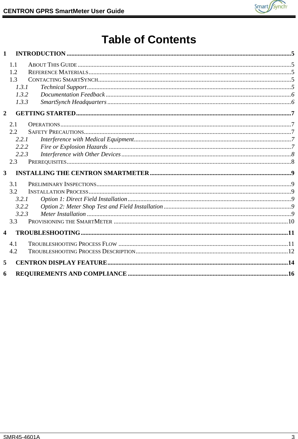 CENTRON GPRS SmartMeter User Guide           SMR45-4601A   3 Table of Contents 1 INTRODUCTION ...............................................................................................................................................5 1.1 ABOUT THIS GUIDE........................................................................................................................................5 1.2 REFERENCE MATERIALS.................................................................................................................................5 1.3 CONTACTING SMARTSYNCH...........................................................................................................................5 1.3.1 Technical Support..................................................................................................................................5 1.3.2 Documentation Feedback......................................................................................................................6 1.3.3 SmartSynch Headquarters.....................................................................................................................6 2 GETTING STARTED.........................................................................................................................................7 2.1 OPERATIONS...................................................................................................................................................7 2.2 SAFETY PRECAUTIONS....................................................................................................................................7 2.2.1 Interference with Medical Equipment....................................................................................................7 2.2.2 Fire or Explosion Hazards ....................................................................................................................7 2.2.3 Interference with Other Devices............................................................................................................8 2.3 PREREQUISITES...............................................................................................................................................8 3 INSTALLING THE CENTRON SMARTMETER..........................................................................................9 3.1 PRELIMINARY INSPECTIONS............................................................................................................................9 3.2 INSTALLATION PROCESS.................................................................................................................................9 3.2.1 Option 1: Direct Field Installation........................................................................................................9 3.2.2 Option 2: Meter Shop Test and Field Installation .................................................................................9 3.2.3 Meter Installation ..................................................................................................................................9 3.3 PROVISIONING THE SMARTMETER ...............................................................................................................10 4 TROUBLESHOOTING....................................................................................................................................11 4.1 TROUBLESHOOTING PROCESS FLOW ............................................................................................................11 4.2 TROUBLESHOOTING PROCESS DESCRIPTION.................................................................................................12 5 CENTRON DISPLAY FEATURE...................................................................................................................14 6 REQUIREMENTS AND COMPLIANCE ......................................................................................................16   