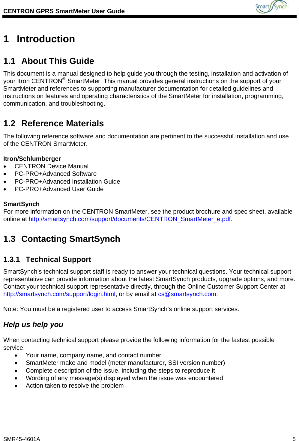 CENTRON GPRS SmartMeter User Guide           SMR45-4601A   5 1 Introduction 1.1  About This Guide This document is a manual designed to help guide you through the testing, installation and activation of your Itron CENTRON® SmartMeter. This manual provides general instructions on the support of your SmartMeter and references to supporting manufacturer documentation for detailed guidelines and instructions on features and operating characteristics of the SmartMeter for installation, programming, communication, and troubleshooting. 1.2 Reference Materials The following reference software and documentation are pertinent to the successful installation and use of the CENTRON SmartMeter.   Itron/Schlumberger •  CENTRON Device Manual • PC-PRO+Advanced Software •  PC-PRO+Advanced Installation Guide • PC-PRO+Advanced User Guide  SmartSynch For more information on the CENTRON SmartMeter, see the product brochure and spec sheet, available online at http://smartsynch.com/support/documents/CENTRON_SmartMeter_e.pdf. 1.3 Contacting SmartSynch 1.3.1 Technical Support SmartSynch’s technical support staff is ready to answer your technical questions. Your technical support representative can provide information about the latest SmartSynch products, upgrade options, and more. Contact your technical support representative directly, through the Online Customer Support Center at http://smartsynch.com/support/login.html, or by email at cs@smartsynch.com.  Note: You must be a registered user to access SmartSynch’s online support services.   Help us help you  When contacting technical support please provide the following information for the fastest possible service: •  Your name, company name, and contact number •  SmartMeter make and model (meter manufacturer, SSI version number) •  Complete description of the issue, including the steps to reproduce it •  Wording of any message(s) displayed when the issue was encountered •  Action taken to resolve the problem 