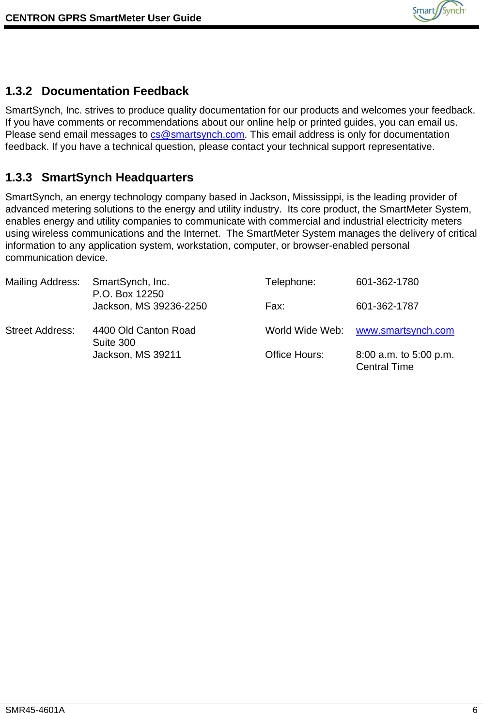 CENTRON GPRS SmartMeter User Guide           SMR45-4601A   6  1.3.2 Documentation Feedback SmartSynch, Inc. strives to produce quality documentation for our products and welcomes your feedback. If you have comments or recommendations about our online help or printed guides, you can email us. Please send email messages to cs@smartsynch.com. This email address is only for documentation feedback. If you have a technical question, please contact your technical support representative. 1.3.3 SmartSynch Headquarters SmartSynch, an energy technology company based in Jackson, Mississippi, is the leading provider of advanced metering solutions to the energy and utility industry.  Its core product, the SmartMeter System, enables energy and utility companies to communicate with commercial and industrial electricity meters using wireless communications and the Internet.  The SmartMeter System manages the delivery of critical information to any application system, workstation, computer, or browser-enabled personal communication device.  Mailing Address:  SmartSynch, Inc.  Telephone:  601-362-1780   P.O. Box 12250       Jackson, MS 39236-2250  Fax:  601-362-1787       Street Address:  4400 Old Canton Road  World Wide Web:  www.smartsynch.com Suite 300       Jackson, MS 39211  Office Hours:  8:00 a.m. to 5:00 p.m. Central Time   