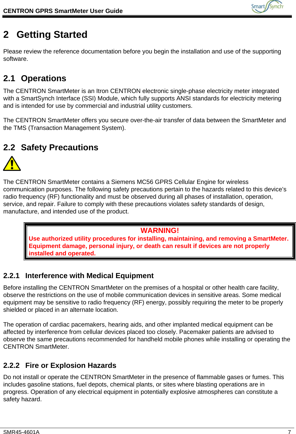 CENTRON GPRS SmartMeter User Guide          SMR45-4601A   7 2 Getting Started Please review the reference documentation before you begin the installation and use of the supporting software. 2.1 Operations The CENTRON SmartMeter is an Itron CENTRON electronic single-phase electricity meter integrated with a SmartSynch Interface (SSI) Module, which fully supports ANSI standards for electricity metering and is intended for use by commercial and industrial utility customers.  The CENTRON SmartMeter offers you secure over-the-air transfer of data between the SmartMeter and the TMS (Transaction Management System). 2.2 Safety Precautions    The CENTRON SmartMeter contains a Siemens MC56 GPRS Cellular Engine for wireless communication purposes. The following safety precautions pertain to the hazards related to this device’s radio frequency (RF) functionality and must be observed during all phases of installation, operation, service, and repair. Failure to comply with these precautions violates safety standards of design, manufacture, and intended use of the product.  WARNING! Use authorized utility procedures for installing, maintaining, and removing a SmartMeter. Equipment damage, personal injury, or death can result if devices are not properly installed and operated. 2.2.1 Interference with Medical Equipment Before installing the CENTRON SmartMeter on the premises of a hospital or other health care facility, observe the restrictions on the use of mobile communication devices in sensitive areas. Some medical equipment may be sensitive to radio frequency (RF) energy, possibly requiring the meter to be properly shielded or placed in an alternate location.  The operation of cardiac pacemakers, hearing aids, and other implanted medical equipment can be affected by interference from cellular devices placed too closely. Pacemaker patients are advised to observe the same precautions recommended for handheld mobile phones while installing or operating the CENTRON SmartMeter. 2.2.2  Fire or Explosion Hazards Do not install or operate the CENTRON SmartMeter in the presence of flammable gases or fumes. This includes gasoline stations, fuel depots, chemical plants, or sites where blasting operations are in progress. Operation of any electrical equipment in potentially explosive atmospheres can constitute a safety hazard.   