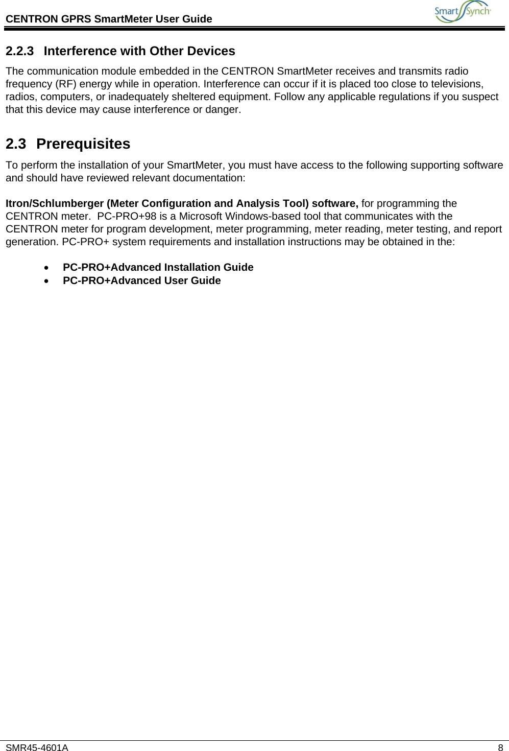 CENTRON GPRS SmartMeter User Guide          SMR45-4601A   8 2.2.3 Interference with Other Devices The communication module embedded in the CENTRON SmartMeter receives and transmits radio frequency (RF) energy while in operation. Interference can occur if it is placed too close to televisions, radios, computers, or inadequately sheltered equipment. Follow any applicable regulations if you suspect that this device may cause interference or danger. 2.3 Prerequisites To perform the installation of your SmartMeter, you must have access to the following supporting software and should have reviewed relevant documentation:  Itron/Schlumberger (Meter Configuration and Analysis Tool) software, for programming the CENTRON meter.  PC-PRO+98 is a Microsoft Windows-based tool that communicates with the CENTRON meter for program development, meter programming, meter reading, meter testing, and report generation. PC-PRO+ system requirements and installation instructions may be obtained in the:  • PC-PRO+Advanced Installation Guide • PC-PRO+Advanced User Guide    
