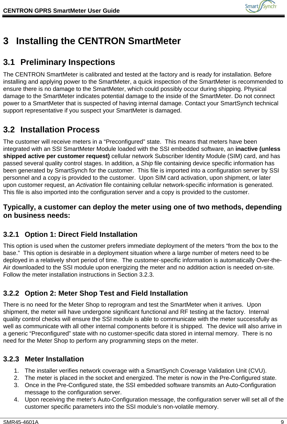 CENTRON GPRS SmartMeter User Guide           SMR45-4601A   9 3  Installing the CENTRON SmartMeter 3.1 Preliminary Inspections The CENTRON SmartMeter is calibrated and tested at the factory and is ready for installation. Before installing and applying power to the SmartMeter, a quick inspection of the SmartMeter is recommended to ensure there is no damage to the SmartMeter, which could possibly occur during shipping. Physical damage to the SmartMeter indicates potential damage to the inside of the SmartMeter. Do not connect power to a SmartMeter that is suspected of having internal damage. Contact your SmartSynch technical support representative if you suspect your SmartMeter is damaged. 3.2 Installation Process The customer will receive meters in a “Preconfigured” state.  This means that meters have been integrated with an SSI SmartMeter Module loaded with the SSI embedded software, an inactive (unless shipped active per customer request) cellular network Subscriber Identity Module (SIM) card, and has passed several quality control stages. In addition, a Ship file containing device specific information has been generated by SmartSynch for the customer.  This file is imported into a configuration server by SSI personnel and a copy is provided to the customer.  Upon SIM card activation, upon shipment, or later upon customer request, an Activation file containing cellular network-specific information is generated.  This file is also imported into the configuration server and a copy is provided to the customer.    Typically, a customer can deploy the meter using one of two methods, depending on business needs: 3.2.1 Option 1: Direct Field Installation This option is used when the customer prefers immediate deployment of the meters “from the box to the base.”  This option is desirable in a deployment situation where a large number of meters need to be deployed in a relatively short period of time.  The customer-specific information is automatically Over-the-Air downloaded to the SSI module upon energizing the meter and no addition action is needed on-site.  Follow the meter installation instructions in Section 3.2.3. 3.2.2  Option 2: Meter Shop Test and Field Installation There is no need for the Meter Shop to reprogram and test the SmartMeter when it arrives.  Upon shipment, the meter will have undergone significant functional and RF testing at the factory.  Internal quality control checks will ensure the SSI module is able to communicate with the meter successfully as well as communicate with all other internal components before it is shipped.  The device will also arrive in a generic “Preconfigured” state with no customer-specific data stored in internal memory.  There is no need for the Meter Shop to perform any programming steps on the meter. 3.2.3 Meter Installation 1.  The installer verifies network coverage with a SmartSynch Coverage Validation Unit (CVU). 2.  The meter is placed in the socket and energized. The meter is now in the Pre-Configured state. 3.  Once in the Pre-Configured state, the SSI embedded software transmits an Auto-Configuration message to the configuration server. 4.  Upon receiving the meter’s Auto-Configuration message, the configuration server will set all of the customer specific parameters into the SSI module’s non-volatile memory.  