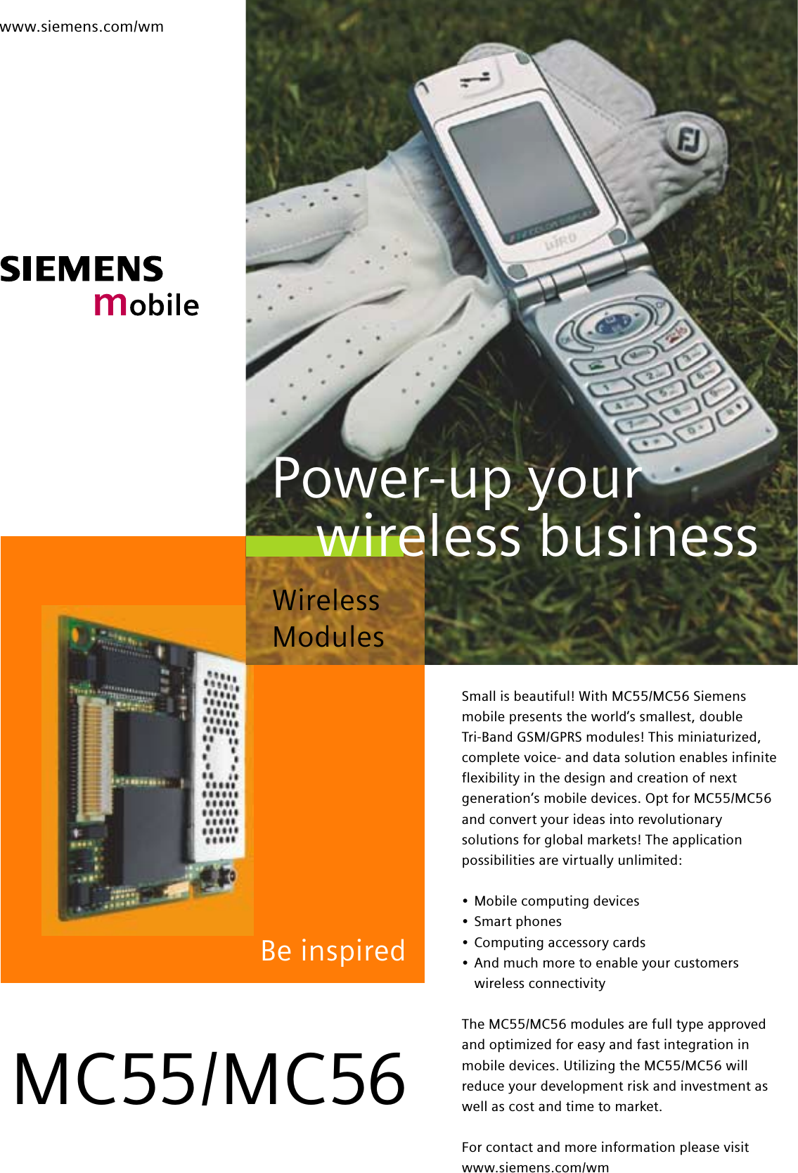 www.siemens.com/wmBe inspiredSmall is beautiful! With MC55/MC56 Siemensmobile presents the world’s smallest, double Tri-Band GSM/GPRS modules! This miniaturized,complete voice- and data solution enables infiniteflexibility in the design and creation of nextgeneration’s mobile devices. Opt for MC55/MC56and convert your ideas into revolutionarysolutions for global markets! The applicationpossibilities are virtually unlimited:•Mobile computing devices•Smart phones•Computing accessory cards•And much more to enable your customerswireless connectivityThe MC55/MC56 modules are full type approvedand optimized for easy and fast integration inmobile devices. Utilizing the MC55/MC56 willreduce your development risk and investment aswell as cost and time to market.For contact and more information please visitwww.siemens.com/wmMC55/MC56Wireless ModulesPower-up yourwireless business