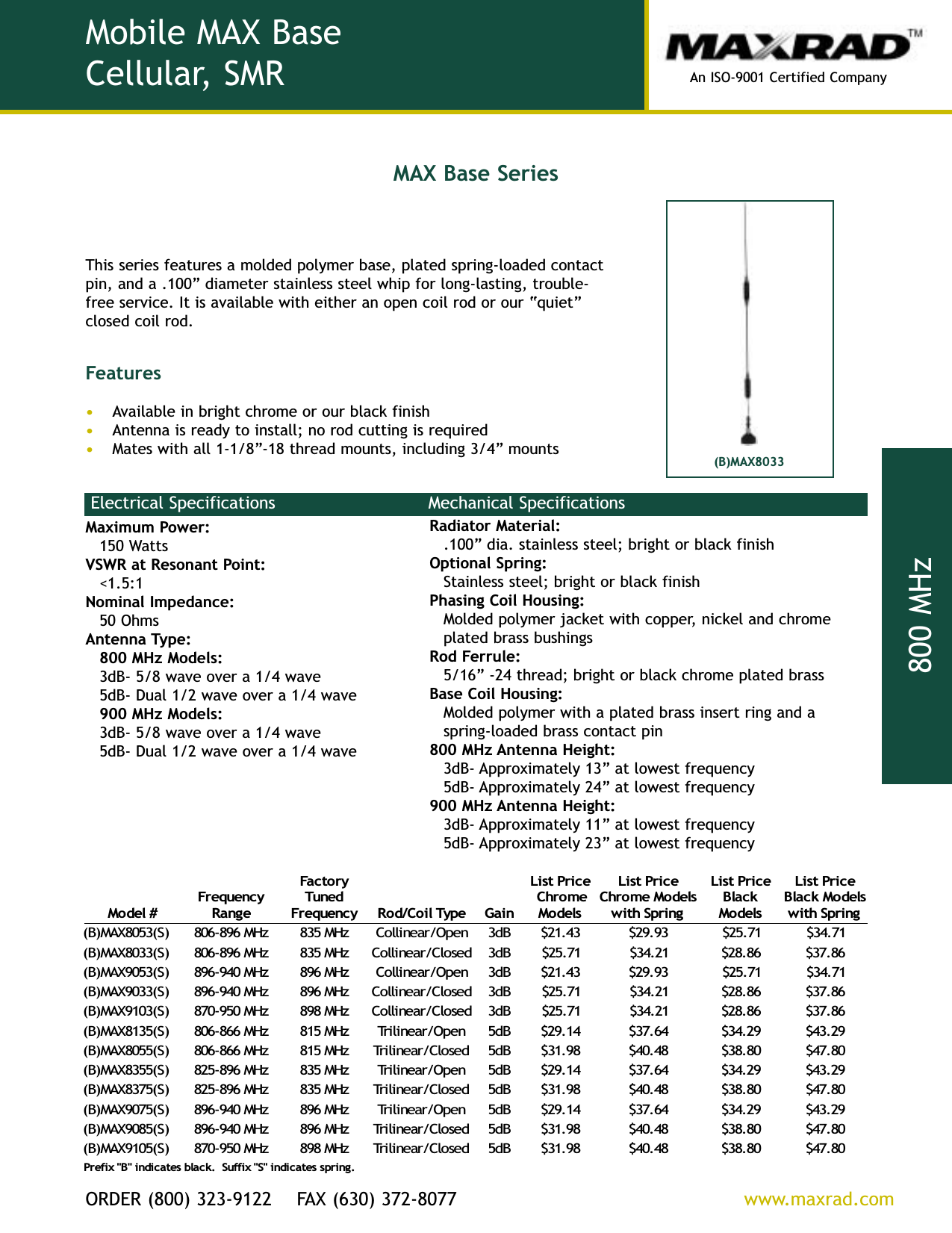 An ISO-9001 Certified CompanyORDER (800) 323-9122    FAX (630) 372-8077          www.maxrad.com800 MHzMaximum Power:150 WattsVSWR at Resonant Point:&lt;1.5:1Nominal Impedance:50 OhmsAntenna Type:800 MHz Models:3dB- 5/8 wave over a 1/4 wave5dB- Dual 1/2 wave over a 1/4 wave900 MHz Models:3dB- 5/8 wave over a 1/4 wave5dB- Dual 1/2 wave over a 1/4 waveRadiator Material:.100 dia. stainless steel; bright or black finishOptional Spring: Stainless steel; bright or black finishPhasing Coil Housing:Molded polymer jacket with copper, nickel and chromeplated brass bushingsRod Ferrule:5/16 -24 thread; bright or black chrome plated brassBase Coil Housing:Molded polymer with a plated brass insert ring and aspring-loaded brass contact pin800 MHz Antenna Height: 3dB- Approximately 13 at lowest frequency5dB- Approximately 24 at lowest frequency900 MHz Antenna Height:3dB- Approximately 11 at lowest frequency5dB- Approximately 23 at lowest frequency#ledoMycneuqerFegnaRyrotcaFdenuTycneuqerFepyTlioC/doRniaGecirPtsiLemorhCsledoMecirPtsiLsledoMemorhCgnirpShtiwecirPtsiLkcalBsledoMecirPtsiLsledoMkcalBgnirpShtiw)S(3508XAM)B(zHM698-608zHM538nepO/raenilloCBd334.12$39.92$17.52$17.43$)S(3308XAM)B(zHM698-608zHM538desolC/raenilloCBd317.52$12.43$68.82$68.73$)S(3509XAM)B(zHM049-698zHM698nepO/raenilloCBd334.12$39.92$17.52$17.43$)S(3309XAM)B(zHM049-698zHM698desolC/raenilloCBd317.52$12.43$68.82$68.73$)S(3019XAM)B(zHM059-078zHM898desolC/raenilloCBd317.52$12.43$68.82$68.73$)S(5318XAM)B(zHM668-608zHM518nepO/raenilirTBd541.92$46.73$92.43$92.34$)S(5508XAM)B(zHM668-608zHM518desolC/raenilirTBd589.13$84.04$08.83$08.74$)S(5538XAM)B(zHM698-528zHM538nepO/raenilirTBd541.92$46.73$92.43$92.34$)S(5738XAM)B(zHM698-528zHM538desolC/raenilirTBd589.13$84.04$08.83$08.74$)S(5709XAM)B(zHM049-698zHM698nepO/raenilirTBd541.92$46.73$92.43$92.34$)S(5809XAM)B(zHM049-698zHM698desolC/raenilirTBd589.13$84.04$08.83$08.74$)S(5019XAM)B(zHM059-078zHM898desolC/raenilirTBd589.13$84.04$08.83$08.74$.gnirpssetacidni&quot;S&quot;xiffuS.kcalbsetacidni&quot;B&quot;xiferPElectrical Specifications Mechanical SpecificationsThis series features a molded polymer base, plated spring-loaded contactpin, and a .100 diameter stainless steel whip for long-lasting, trouble-free service. It is available with either an open coil rod or our quietclosed coil rod.FeaturesAvailable in bright chrome or our black finishAntenna is ready to install; no rod cutting is requiredMates with all 1-1/8-18 thread mounts, including 3/4 mountsMobile MAX BaseCellular, SMR(B)MAX8033MAX Base Series