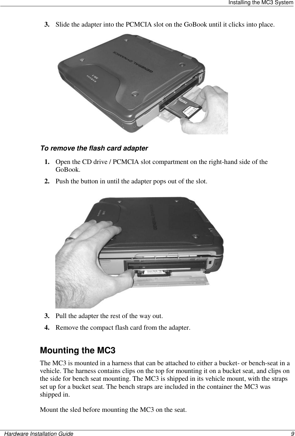   Installing the MC3 System    Hardware Installation Guide  9  3. Slide the adapter into the PCMCIA slot on the GoBook until it clicks into place.   To remove the flash card adapter 1. Open the CD drive / PCMCIA slot compartment on the right-hand side of the GoBook.  2. Push the button in until the adapter pops out of the slot.  3. Pull the adapter the rest of the way out. 4. Remove the compact flash card from the adapter.   Mounting the MC3 The MC3 is mounted in a harness that can be attached to either a bucket- or bench-seat in a vehicle. The harness contains clips on the top for mounting it on a bucket seat, and clips on the side for bench seat mounting. The MC3 is shipped in its vehicle mount, with the straps set up for a bucket seat. The bench straps are included in the container the MC3 was shipped in. Mount the sled before mounting the MC3 on the seat.  