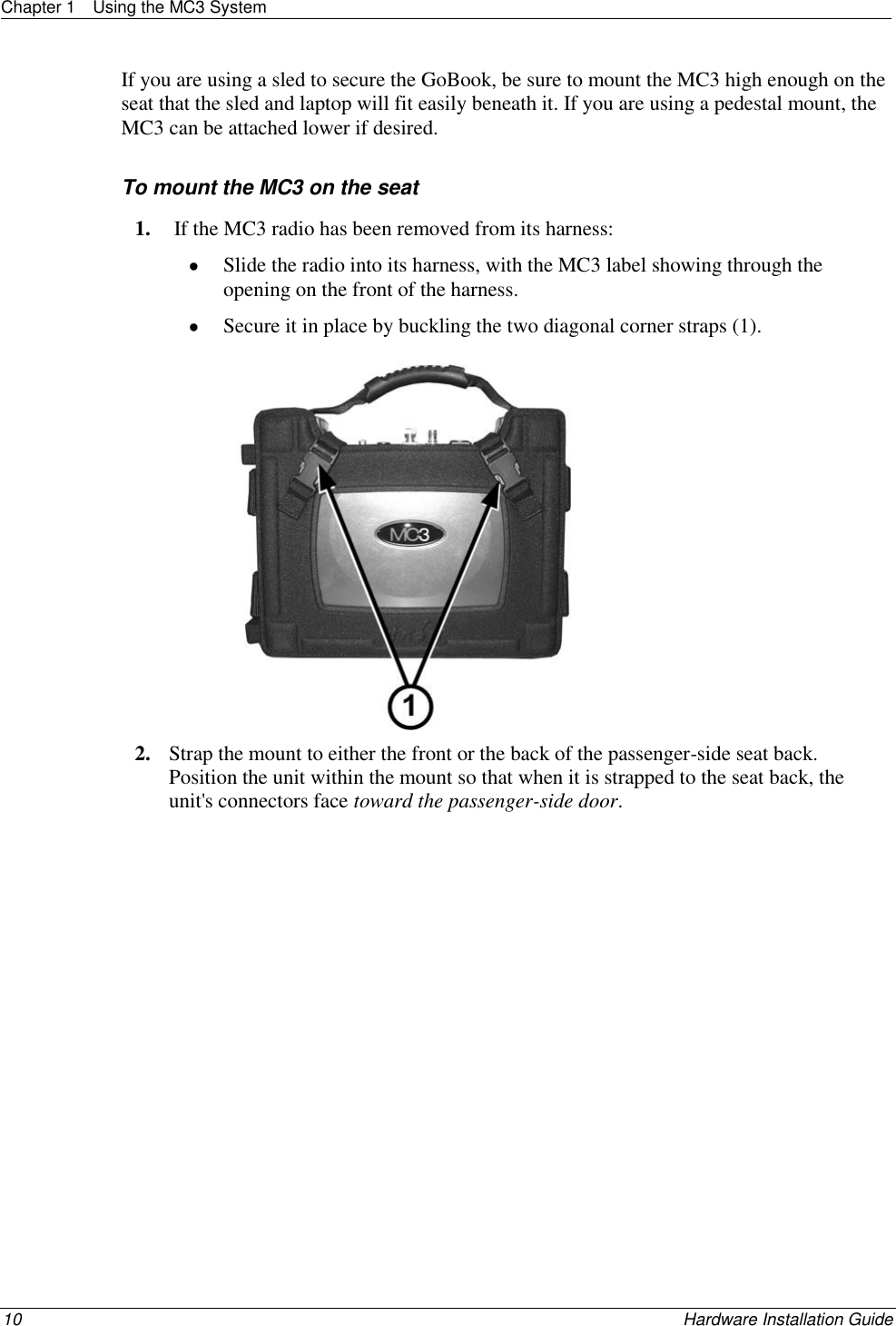 Chapter 1  Using the MC3 System  10    Hardware Installation Guide  If you are using a sled to secure the GoBook, be sure to mount the MC3 high enough on the seat that the sled and laptop will fit easily beneath it. If you are using a pedestal mount, the MC3 can be attached lower if desired.   To mount the MC3 on the seat 1.  If the MC3 radio has been removed from its harness:  Slide the radio into its harness, with the MC3 label showing through the opening on the front of the harness.  Secure it in place by buckling the two diagonal corner straps (1).  2. Strap the mount to either the front or the back of the passenger-side seat back. Position the unit within the mount so that when it is strapped to the seat back, the unit&apos;s connectors face toward the passenger-side door. 