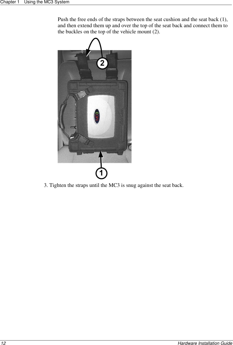 Chapter 1  Using the MC3 System  12    Hardware Installation Guide  Push the free ends of the straps between the seat cushion and the seat back (1), and then extend them up and over the top of the seat back and connect them to the buckles on the top of the vehicle mount (2).  3. Tighten the straps until the MC3 is snug against the seat back.  