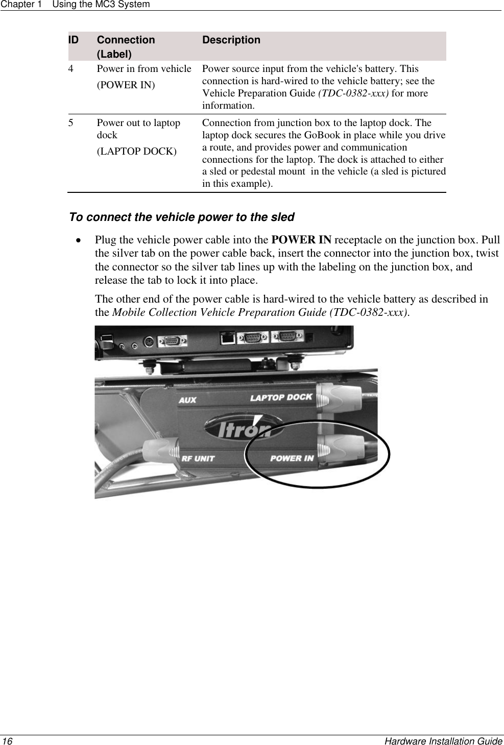 Chapter 1  Using the MC3 System  16    Hardware Installation Guide  ID Connection   (Label)  Description 4 Power in from vehicle (POWER IN) Power source input from the vehicle&apos;s battery. This connection is hard-wired to the vehicle battery; see the Vehicle Preparation Guide (TDC-0382-xxx) for more information. 5 Power out to laptop dock (LAPTOP DOCK) Connection from junction box to the laptop dock. The laptop dock secures the GoBook in place while you drive a route, and provides power and communication connections for the laptop. The dock is attached to either a sled or pedestal mount  in the vehicle (a sled is pictured in this example).    To connect the vehicle power to the sled  Plug the vehicle power cable into the POWER IN receptacle on the junction box. Pull the silver tab on the power cable back, insert the connector into the junction box, twist the connector so the silver tab lines up with the labeling on the junction box, and release the tab to lock it into place. The other end of the power cable is hard-wired to the vehicle battery as described in the Mobile Collection Vehicle Preparation Guide (TDC-0382-xxx).    