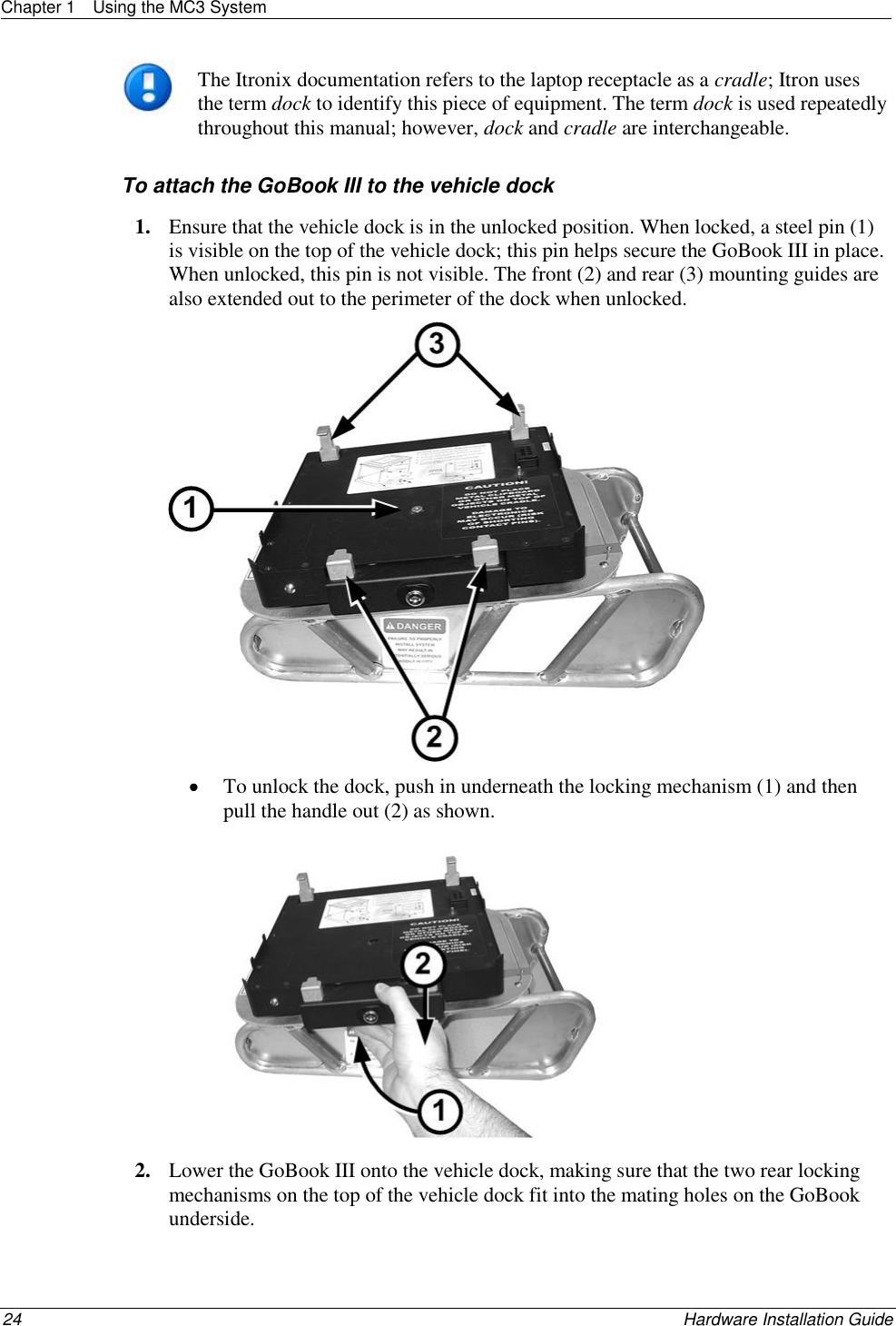 Chapter 1  Using the MC3 System  24    Hardware Installation Guide   The Itronix documentation refers to the laptop receptacle as a cradle; Itron uses the term dock to identify this piece of equipment. The term dock is used repeatedly throughout this manual; however, dock and cradle are interchangeable.  To attach the GoBook III to the vehicle dock 1. Ensure that the vehicle dock is in the unlocked position. When locked, a steel pin (1) is visible on the top of the vehicle dock; this pin helps secure the GoBook III in place. When unlocked, this pin is not visible. The front (2) and rear (3) mounting guides are also extended out to the perimeter of the dock when unlocked.    To unlock the dock, push in underneath the locking mechanism (1) and then pull the handle out (2) as shown.   2. Lower the GoBook III onto the vehicle dock, making sure that the two rear locking mechanisms on the top of the vehicle dock fit into the mating holes on the GoBook underside. 