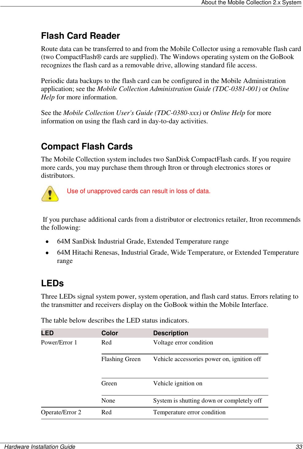   About the Mobile Collection 2.x System    Hardware Installation Guide  33  Flash Card Reader Route data can be transferred to and from the Mobile Collector using a removable flash card (two CompactFlash® cards are supplied). The Windows operating system on the GoBook recognizes the flash card as a removable drive, allowing standard file access.  Periodic data backups to the flash card can be configured in the Mobile Administration application; see the Mobile Collection Administration Guide (TDC-0381-001) or Online Help for more information. See the Mobile Collection User&apos;s Guide (TDC-0380-xxx) or Online Help for more information on using the flash card in day-to-day activities.  Compact Flash Cards The Mobile Collection system includes two SanDisk CompactFlash cards. If you require more cards, you may purchase them through Itron or through electronics stores or distributors.   Use of unapproved cards can result in loss of data.   If you purchase additional cards from a distributor or electronics retailer, Itron recommends the following:    64M SanDisk Industrial Grade, Extended Temperature range  64M Hitachi Renesas, Industrial Grade, Wide Temperature, or Extended Temperature range  LEDs Three LEDs signal system power, system operation, and flash card status. Errors relating to the transmitter and receivers display on the GoBook within the Mobile Interface.  The table below describes the LED status indicators. LED Color Description Power/Error 1  Red Voltage error condition Flashing Green Vehicle accessories power on, ignition off Green Vehicle ignition on None System is shutting down or completely off Operate/Error 2 Red Temperature error condition 