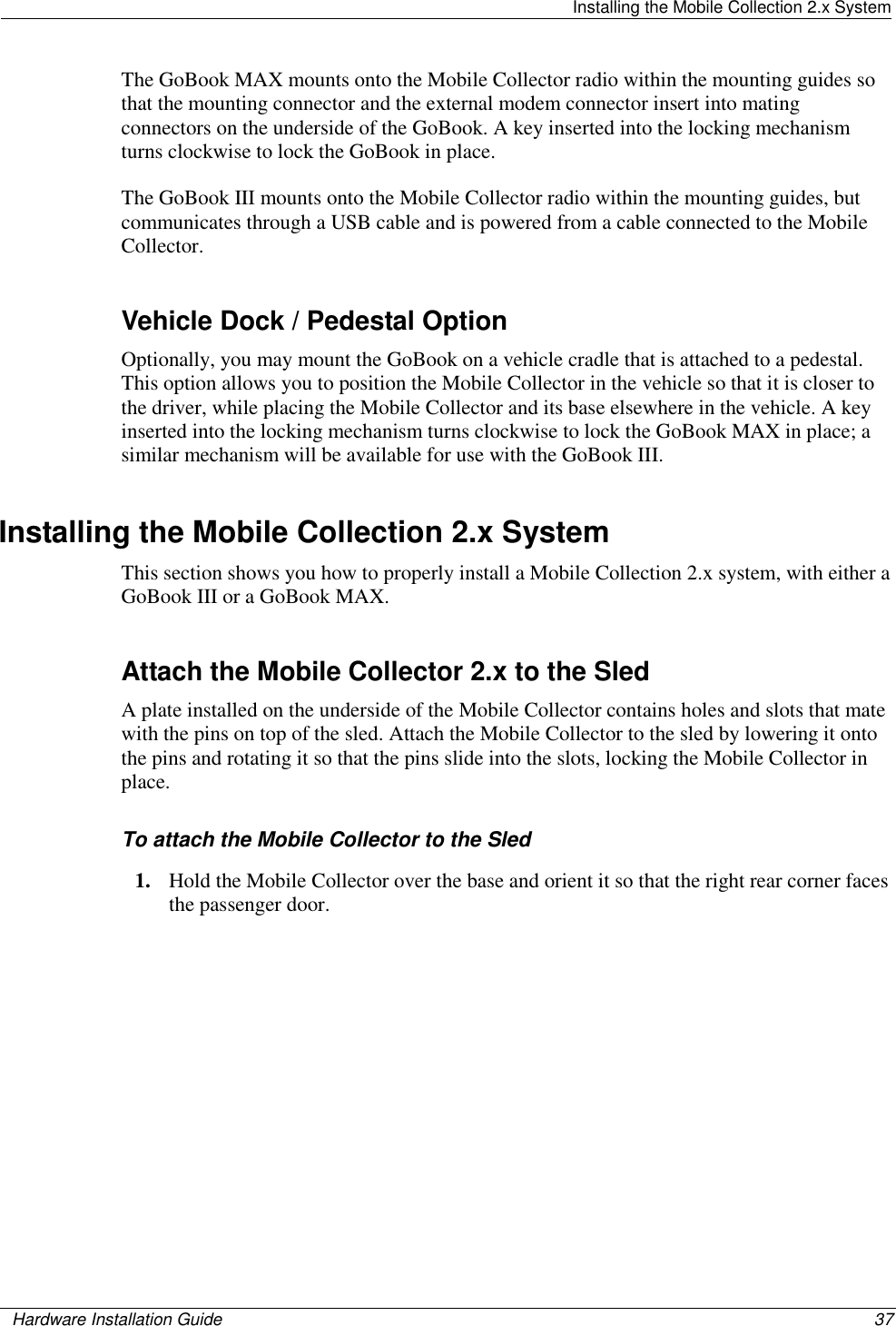   Installing the Mobile Collection 2.x System    Hardware Installation Guide  37  The GoBook MAX mounts onto the Mobile Collector radio within the mounting guides so that the mounting connector and the external modem connector insert into mating connectors on the underside of the GoBook. A key inserted into the locking mechanism turns clockwise to lock the GoBook in place.  The GoBook III mounts onto the Mobile Collector radio within the mounting guides, but communicates through a USB cable and is powered from a cable connected to the Mobile Collector.   Vehicle Dock / Pedestal Option Optionally, you may mount the GoBook on a vehicle cradle that is attached to a pedestal. This option allows you to position the Mobile Collector in the vehicle so that it is closer to the driver, while placing the Mobile Collector and its base elsewhere in the vehicle. A key inserted into the locking mechanism turns clockwise to lock the GoBook MAX in place; a similar mechanism will be available for use with the GoBook III.  Installing the Mobile Collection 2.x System This section shows you how to properly install a Mobile Collection 2.x system, with either a GoBook III or a GoBook MAX.   Attach the Mobile Collector 2.x to the Sled A plate installed on the underside of the Mobile Collector contains holes and slots that mate with the pins on top of the sled. Attach the Mobile Collector to the sled by lowering it onto the pins and rotating it so that the pins slide into the slots, locking the Mobile Collector in place. To attach the Mobile Collector to the Sled 1. Hold the Mobile Collector over the base and orient it so that the right rear corner faces the passenger door. 