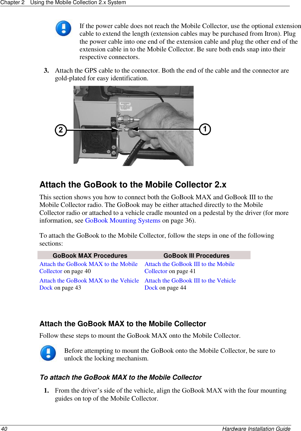 Chapter 2  Using the Mobile Collection 2.x System  40    Hardware Installation Guide   If the power cable does not reach the Mobile Collector, use the optional extension cable to extend the length (extension cables may be purchased from Itron). Plug the power cable into one end of the extension cable and plug the other end of the extension cable in to the Mobile Collector. Be sure both ends snap into their respective connectors. 3. Attach the GPS cable to the connector. Both the end of the cable and the connector are gold-plated for easy identification.   Attach the GoBook to the Mobile Collector 2.x This section shows you how to connect both the GoBook MAX and GoBook III to the Mobile Collector radio. The GoBook may be either attached directly to the Mobile Collector radio or attached to a vehicle cradle mounted on a pedestal by the driver (for more information, see GoBook Mounting Systems on page 36). To attach the GoBook to the Mobile Collector, follow the steps in one of the following sections:  GoBook MAX Procedures GoBook III Procedures Attach the GoBook MAX to the Mobile Collector on page 40 Attach the GoBook III to the Mobile Collector on page 41 Attach the GoBook MAX to the Vehicle Dock on page 43 Attach the GoBook III to the Vehicle Dock on page 44   Attach the GoBook MAX to the Mobile Collector Follow these steps to mount the GoBook MAX onto the Mobile Collector.  Before attempting to mount the GoBook onto the Mobile Collector, be sure to unlock the locking mechanism. To attach the GoBook MAX to the Mobile Collector 1. From the driver’s side of the vehicle, align the GoBook MAX with the four mounting guides on top of the Mobile Collector.  