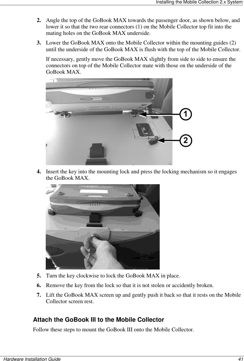   Installing the Mobile Collection 2.x System    Hardware Installation Guide  41  2. Angle the top of the GoBook MAX towards the passenger door, as shown below, and lower it so that the two rear connectors (1) on the Mobile Collector top fit into the mating holes on the GoBook MAX underside. 3. Lower the GoBook MAX onto the Mobile Collector within the mounting guides (2) until the underside of the GoBook MAX is flush with the top of the Mobile Collector.  If necessary, gently move the GoBook MAX slightly from side to side to ensure the connectors on top of the Mobile Collector mate with those on the underside of the GoBook MAX.  4. Insert the key into the mounting lock and press the locking mechanism so it engages the GoBook MAX.  5. Turn the key clockwise to lock the GoBook MAX in place. 6. Remove the key from the lock so that it is not stolen or accidently broken. 7. Lift the GoBook MAX screen up and gently push it back so that it rests on the Mobile Collector screen rest.  Attach the GoBook III to the Mobile Collector Follow these steps to mount the GoBook III onto the Mobile Collector. 